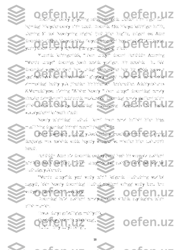 Dostondagi   asosiy   g’oyaning   ochib   berilishida   ulardan   o’rin   olgan   turli
hajmdagi   hikoyalar   asosiy   o’rin   tutadi.   Dostonda   65ta   hikoyat   keltirilgan   bo’lib,
ularning   51   tasi   Navoiyning   original   ijodi   bilan   bog’liq,   qolgani   esa   Attor
dostonidan   olingan  hikoyatlardir.   Hikoyatlarning  jami   bayt   miqdori   (1800  baytga
yaqin) doston umumiy hajmining teng yarmini tashkil qiladi.
Yuqorida   ko’ringanidek,   “Lison   ut-tayr”   dostoni   Farididdin   Attorning
“Mantiq   ut-tayr”   dostoniga   javob   tarzida   yozilgan.   Bir   qarashda     bu   ikki
dostondagi   voqealar   rivoji   ham,   undagi   qahramonlar   ham   bir   xildek   tasavvur
uyg’onadi.   Aslida,   har   ikki   muallif   g’oyaviy   nutqai   nazar   hamda   qahramonlar
zimmasidagi   badiiy   yuk   jihatidan   bir-birlaridan   farqlanadilar.   Adabiyotshunos
Z.Mamadaliyeva   o’zining   “Alisher   Navoiy   “Lison   ut-tayr”   dostonidagi   ramziy
obrazlar tizimi” nomli tadqiqotida mazkur ikki dostondagi ramziy tisollarni talqin
qilish   asnosida   Navoiy   dostonidagi   Hudhudning   o’ziga   xos   bir   necha
xususiyatlarini ko’rsatib o’tadi:
Navoiy   talqinidagi   Hudhud     komil   inson   ramzi   bo’lishi   bilan   birga
muallifning dostondagi birinchi raqamli tisoli hamdir.
Shoir   tasvirlagan   Hudhud   yuksak   irfoniy   masalalarni   har   bir   qushning
darajasiga   mos   ravishda   sodda   hayotiy   voqealar   va   misollar   bilan   tushuntirib
beradi. 
Farididdin   Attor   o’z   dostonida   asar   syujetini   hech   bir   voqeasiz   qushlarni
ta’riflash   bilan   boshlaydi,   “Lison   ut-tayr”da   esa   qushlarni   ta’riflash   vazifasi
Hudhudga yuklanadi;
“Mantiq   ut-tayr”da   yetti   vodiy   ta’rifi   kelganda   Hudhudning   vazifasi
tugaydi,   lekin   Navoiy   dostonidagi   Hudhud   qushlarni   so’nggi   vodiy-faqru   fano
vodiysida ham qo’llab-quvvatlaydi.
Dostondagi   ba’zi   qushlarni   ramziy   timsollar   sifatida   quyidagicha   talqin
qilish mumkin.
Tovus- dunyo go’zalligiga mahliyolik,
Qarchig’ay- hokimlik qilish istagi,
Bulbul- foniy dunyo oshig’i,
18 