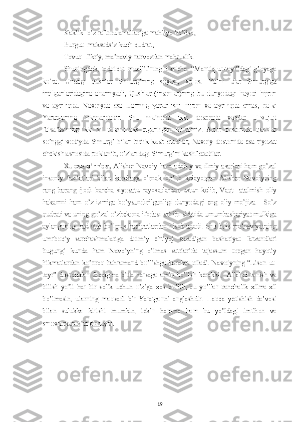 Kaklik- o’z raftoru amallariga mahliyo bo’lish,
Burgut- maksadsiz kuch-qudrat,
Tovuq- fikriy, ma’naviy parvozdan mahruslik.
Shuningdek,   tadqiqot   muallifining   fikricha,   “Mantiq   ut-tayr”dagi   g’oyaga
ko’ra.   Undagi   qushlar   Simurg’ning   soyasi,   xolos.   Ya’ni   ular   Simurg’ga
intilganlaridagina   ahamiyatli,   Qushlar   (insonlar)ning   bu   dunyodagi   hayoti   hijron
va   ayriliqda.   Navoiyda   esa   ularning   yaratilishi   hijron   va   ayriliqda   emas,   balki
Yaratganing   hikmatidadir.   Shu   ma’noda   ikki   dostonda   vahdat   ul-vujud
falsafasining   ikki   xil   talqini   aks   etganligini   ko’ramiz.   Attor   dostonida   qushlar
so’nggi   vodiyda   Simurg’   bilan   birlik   kasb   etadilar,   Navoiy   dostonida   esa   riyozat
chekish asnosida poklanib, o’zlaridagi Simurg’ni kashf etadilar.
Xulosa o‘rnida,   Alisher  Navoiy ham  adabiy va  ilmiy asarlari  ham  go’zal
insoniy   fazilatlari   bilan   barchaga   o’rnak   bo’lib   kelayotgan   Alisher   Navoiyning
rang-barang   ijodi   barcha   siyosatu   rayosatlardan   ustun   kelib,   Vaqt     atalmish   oliy
hakamni   ham   o’z   izmiga   bo’ysundirilganligi   dunyodagi   eng   oliy   mo’jiza   -   So’z
qudrati va uning go’zal o’zbekona ifodasi sohibi sifatida umumbashariyat mulkiga
aylanganligi rad etib bo’lmas haqiqatlardan hisoblanadi. Shu bois ma’naviyatning
umrboqiy   sarchashmalariga   doimiy   ehtiyoj   sezadigan   bashariyat   farzandlari
bugungi   kunda   ham   Navoiyning   o’lmas   satrlarida   tajassum   topgan   hayotiy
hikmatlardan  ko’proq bahramand  bo’lishga  harakat  qiladi. Navoiyning “Lison-ut-
tayr”   dostonidan   faqatgina   bitta   narsaga   amin   bo’lish   kerakki,     Allohni   tanish   va
bilish   yo’li   har   bir   solik   uchun   o’ziga   xos   bo’lib,   bu   yo’llar   qanchalik   xilma-xil
bo’lmasin,   ularning   maqsadi   bir-Yaratganni   anglashdir.   Haqqa   yetishish   da’vosi
bilan   sulukka   kirishi   mumkin,   lekin   hamma   ham   bu   yo’ldagi   imtihon   va
sinovlardan o’ta olmaydi.
19 