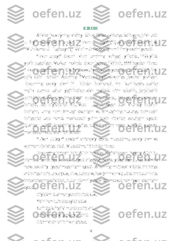KIRISH 
Alisher  Navoiyning  she’riy  dahosi 15-asr oxirlariga kelib yana jo’sh urdi.
U   2   yil   mobaynida   2   ta   asar   –   “Lison   ut   -   tayr”   (“Qushlar   tili”)   dostonini   va
“Muhokamat ul – lug’atayn”(“Ikki til muhokamasi”) nomli ilmiy asarini yaratdi.
“Lison   ut-tayr”   dostoni     shoir     umrining     so’nggi     yillarida,   1499-yilda
yozib  tugatilgan. Mazkur   nashrda  doston hajman 193 bob, 3666 baytdan  iborat.
“Lison ut-tayr” dostoni   falsafiy-tasavvufiy mavzuda yaratilgan bo’lib, ulug’ fors-
tojik   adibi   Fariddin   Attorning   “Mantiqu-t-tayr”   dostoniga   javoban   yozilgan.
Dostonning     asosiy     qismi   14   –   bobdan     boshlanadi.   Bir       kuni   barcha   qushlar
majlis   qurmoq   uchun   yig’ilibdilar.Lekin   majlisda   o’rin   talashib,   janjallashib
qolibdilar   shunda   ular   bir   adolatli   podsho   bo’lganda,   bahsga   hojat   qolmagan
bo’lardi,   deb   o’ylabdilar.   Shu   vaqt     Hudhuh   degan   qush   shunday   podshoh
borligini,   uning   nomi   Simurg’   ekanligini   va   Simurg’ning   huzuriga   bormoqchi
bo’lganlar   uzoq   hamda   mashaqqatli   yo’lni   bosib   o’tishlari   zarurligini   aytadi:
Qushlar   Hudhuh   boshchiligida   yo’lga   tushadilar.   Bir   necha   kun   yo’l   yurgach,
mashaqqatli safar ularni toliqtiradi.
“Lison   ut-tayr”   dostoni   an’anaviy   tarzda   muqaddima,   asosiy   qism   va
xotimani o’z ichiga oladi. Muqaddima 13 bobdan iborat.
Dostonning   birinchi   bobi   Alloh   hamdiga   bag’ishlangan.   Navoiy   Alloh   bu
olamni   aniq   bir   reja   asosida   bunyod   qilganligi   haqida   yozar   ekan,   unda   hech   bir
narsa   tasodifiy     yaratilmaganligini   aytadi.   Allohning   mo’jizasi   sifatida   bir-biriga
zid bo’lgan to’rt unsur (suv, olov, tuproq va havo)ni inson vujudida bir butun holda
birlashtirganini   ta’kidlab,   butun  olamni   yaratishdan   maqsad   ham   inson   ekanligini
aytadi:
O’ ylakim dushman yarotib o’tqa suv,
Yelni ham tufroqqa aylab aduv.
Sun’idin ko’rgilki mundoq to’rt zid,
Bo’lub inson xilqatida muttahid.
Ofarinishdin qilib inson g’araz,
2 