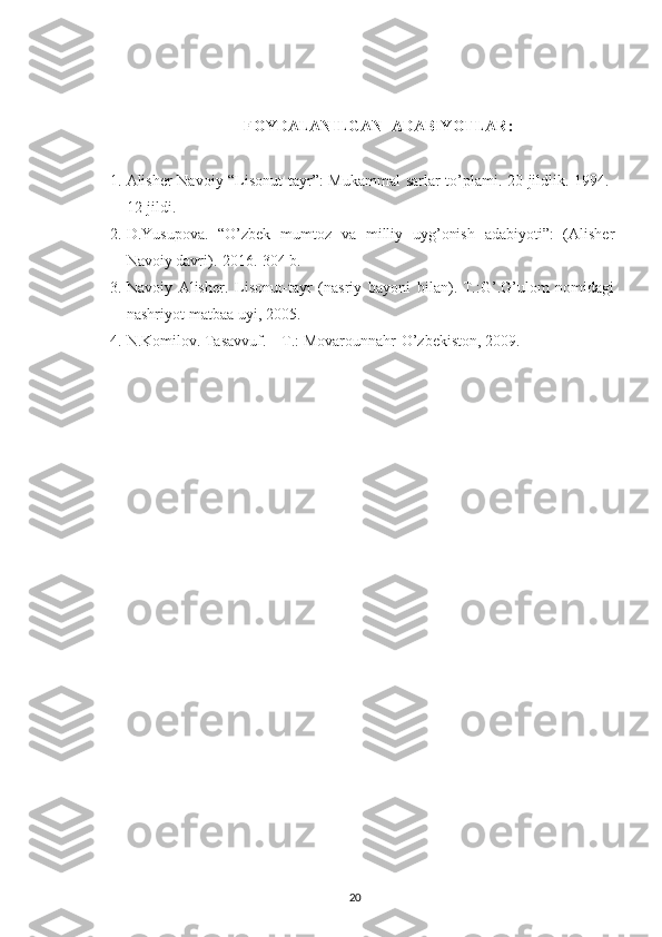 FOYDALANILGAN  ADABIYOTLAR :
1. Alisher Navoiy “Lisonut-tayr”: Mukammal  sarlar to’plami. 20-jildlik.-1994.-
12-jildi.
2. D.Yusupova.   “O’zbek   mumtoz   va   milliy   uyg’onish   adabiyoti”:   (Alisher
Navoiy davri).-2016.-304 b.
3. Navoiy   Alisher.   Lisonut-tayr   (nasriy   bayoni   bilan).-T.:G’.G’ulom   nomidagi
nashriyot-matbaa uyi, 2005.
4. N.Komilov. Tasavvuf. – T.: Movarounnahr-O’zbekiston, 2009.
20 
