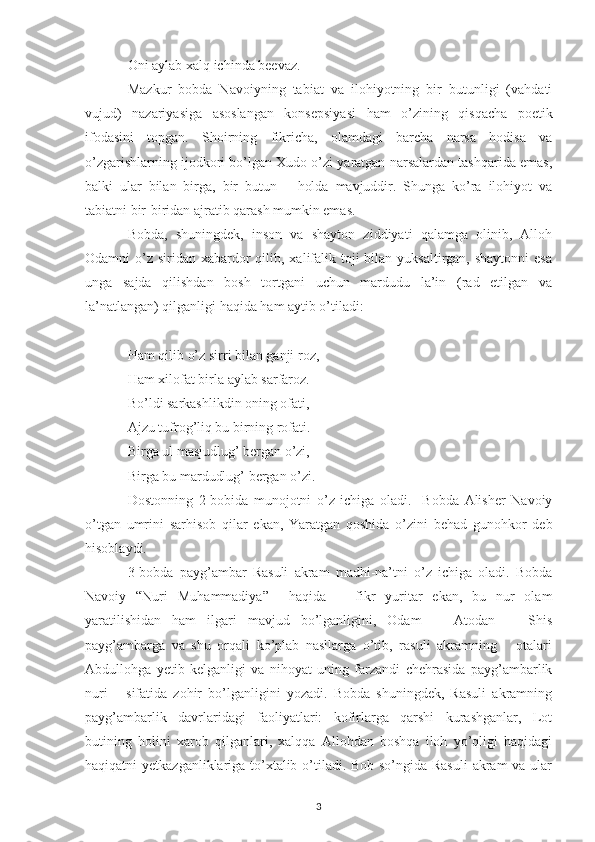 Oni aylab xalq ichinda beevaz.
Mazkur   bobda   Navoiyning   tabiat   va   ilohiyotning   bir   butunligi   (vahdati
vujud)   nazariyasiga   asoslangan   konsepsiyasi   ham   o’zining   qisqacha   poetik
ifodasini   topgan.   Shoirning   fikricha,   olamdagi   barcha   narsa   hodisa   va
o’zgarishlarning ijodkori bo’lgan Xudo o’zi yaratgan narsalardan tashqarida emas,
balki   ular   bilan   birga,   bir   butun       holda   mavjuddir.   Shunga   ko’ra   ilohiyot   va
tabiatni bir-biridan ajratib qarash mumkin emas. 
Bobda,   shuningdek,   inson   va   shayton   ziddiyati   qalamga   olinib,   Alloh
Odamni  o’z  siridan xabardor  qilib, xalifalik toji  bilan yuksaltirgan, shaytonni  esa
unga   sajda   qilishdan   bosh   tortgani   uchun   mardudu   la’in   (rad   etilgan   va
la’natlangan) qilganligi haqida ham aytib o’tiladi:
Ham qilib o’z sirri bilan ganji roz,
Ham xilofat birla aylab sarfaroz.
Bo’ldi sarkashlikdin oning ofati,
Ajzu tufrog’liq bu birning rofati.
Birga ul masjudlug’ bergan o’zi,
Birga bu mardudlug’ bergan o’zi.
Dostonning   2-bobida   munojotni   o’z   ichiga   oladi.     Bobda   Alisher   Navoiy
o’tgan   umrini   sarhisob   qilar   ekan,   Yaratgan   qoshida   o’zini   behad   gunohkor   deb
hisoblaydi.
3-bobda   payg’ambar   Rasuli   akram   madhi-na’tni   o’z   ichiga   oladi.   Bobda
Navoiy   “Nuri   Muhammadiya”     haqida       fikr   yuritar   ekan,   bu   nur   olam
yaratilishidan   ham   ilgari   mavjud   bo’lganligini,   Odam       Atodan       Shis
payg’ambarga   va   shu   orqali   ko’plab   nasllarga   o’tib,   rasuli   akramning       otalari
Abdullohga   yetib   kelganligi   va   nihoyat   uning   farzandi   chehrasida   payg’ambarlik
nuri       sifatida   zohir   bo’lganligini   yozadi.   Bobda   shuningdek,   Rasuli   akramning
payg’ambarlik   davrlaridagi   faoliyatlari:   kofirlarga   qarshi   kurashganlar,   Lot
butining   holini   xarob   qilganlari,   xalqqa   Allohdan   boshqa   iloh   yo’qligi   haqidagi
haqiqatni yetkazganliklariga to’xtalib o’tiladi. Bob so’ngida Rasuli  akram  va ular
3 