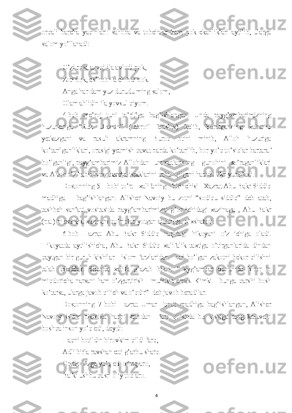 orqali   barcha   yaqinlari:   sahoba   va   tobeinlar   ham   pok   ekanliklari   aytilib,   ularga
salom yo’llanadi:
O’zi pok, azvoj ila avlodi pok,
Zoti pok, as’hob ila ahfodi pok.
Anga har dam yuz durudu ming salom,
Olam ahlidin ila yovsul qiyom.
4-bob   me’roj   tuni   ta’rifiga   bag’ishlangan.   Unda   payg’ambarimizning
huzurlariga   “Ruh   ul-amin”   (Jabroil   farishta)   kelib,   Yaratganning   xabarini
yetkazgani   va   rasuli   akramning   Buroq   otini   minib,   Alloh   huzuriga
ko’tarilganliklari, orasigi yetmish qavat parda ko’tarilib, bor-yo’q to’siqlar bartaraf
bo’lganligi,  payg’ambarimiz  Allohdan    ummatlarining      gunohini    so’raganliklari
va Alloh o’z habibining barcha istaklarini qabul qilgani haqida fikr yuritiladi. 
Dostonning 5 – bobi to’rt   xalifaning   birinchisi   Xazrat Abu Bakr Siddiq
madhiga       bag’ishlangan.   Alisher   Navoiy   bu   zotni   “sodiqu   siddiq”   deb   atab,
tashbeh   san’ati   vositasida   payg’ambarimizni   g’or   ichidagi   xazinaga   ,   Abu   Bakr
(r.a.) ni esa shu xazinani qo’riqlab yotgan ajdahoga o’xshatadi.
6-bob   Hazrat   Abu   Bakr   Siddiq   haqidagi   hikoyani   o’z   ichiga   oladi.
Hikoyatda   aytilishicha,   Abu   Bakr   Siddiq   xalifalik   taxtiga   o’tirganlarida   dindan
qaytgan bir guruh kishilar     islom farzlaridan     biri bo’lgan zakotni bekor qilishni
talab   qiladilar.   Shunda   xalifa   g’azab   bilan:   “Payg’ambar   qonunida   biror   ip
miqdoricha  narsani   ham   o’zgartirish      mumkin  emas.   Kimki       bunga  qarshi   bosh
ko’tarsa, ularga javob qilich va o’qdir”  deb javob beradilar.
Dostonning   7-bobi   Hazrat   Umar   Foruq   madhiga   bag’ishlangan,   Alisher
Navoiy   islom   olamida   haqni   xatodan     farq   qilishda   bu   kishiga   teng   keluvchi
boshqa inson yo’q edi, deydi:
Haqni botildin birovkim qildi farq,
Adli birla ravshan etti g’arbu sharq.
Ondin o’zga yo’q edi ofroq aro,
Balki ushbu qasri oliy toq aro.
4 