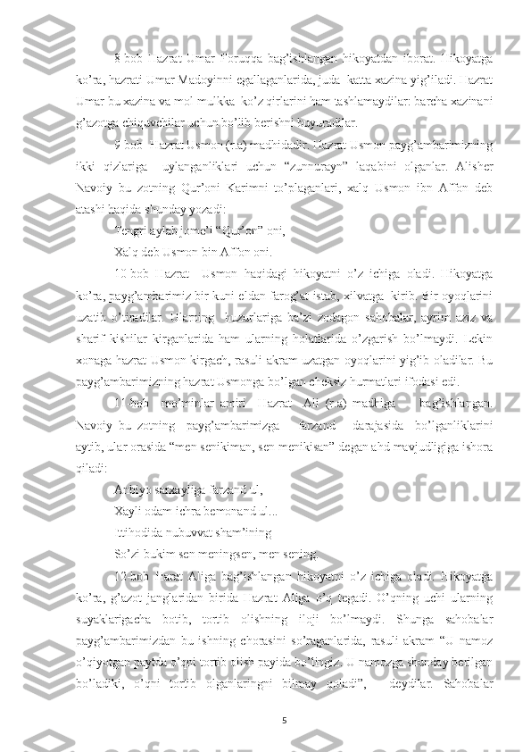 8-bob   Hazrat   Umar   Foruqqa   bag’ishlangan   hikoyatdan   iborat.   Hikoyatga
ko’ra, hazrati Umar Madoyinni egallaganlarida, juda  katta xazina yig’iladi. Hazrat
Umar bu xazina va mol-mulkka  ko’z qirlarini ham tashlamaydilar: barcha xazinani
g’azotga chiquvchilar uchun bo’lib berishni buyuradilar.
9-bob- Hazrat Usmon (r.a) madhidadir. Hazrat Usmon payg’ambarimizning
ikki   qizlariga     uylanganliklari   uchun   “zunnurayn”   laqabini   olganlar.   Alisher
Navoiy   bu   zotning   Qur’oni   Karimni   to’plaganlari,   xalq   Usmon   ibn   Affon   deb
atashi haqida shunday yozadi:
Tengri aylab jome’i “Qur’on” oni,
Xalq deb Usmon bin Affon oni.
10-bob   Hazrat     Usmon   haqidagi   hikoyatni   o’z   ichiga   oladi.   Hikoyatga
ko’ra, payg’ambarimiz bir kuni eldan farog’at istab, xilvatga   kirib. Bir oyoqlarini
uzatib   o’tiradilar.   Ularning     huzurlariga   ba’zi   zodagon   sahobalar,   ayrim   aziz   va
sharif   kishilar   kirganlarida   ham   ularning   holatlarida   o’zgarish   bo’lmaydi.   Lekin
xonaga hazrat Usmon kirgach, rasuli akram uzatgan oyoqlarini yig’ib oladilar. Bu
payg’ambarimizning hazrat Usmonga bo’lgan cheksiz hurmatlari ifodasi edi. 
11-bob     mo’minlar   amiri     Hazrat     Ali   (r.a)   madhiga         bag’ishlangan.
Navoiy   bu   zotning     payg’ambarimizga       farzand       darajasida     bo’lganliklarini
aytib, ular orasida “men senikiman, sen menikisan” degan ahd mavjudligiga ishora
qiladi:
Anbiyo sarxayliga farzand ul,
Xayli odam ichra bemonand ul...
Ittihodida nubuvvat sham’ining
So’zi bukim sen meningsen, men sening.
12-bob   Harat   Aliga   bag’ishlangan   hikoyatni   o’z   ichiga   oladi.   Hikoyatga
ko’ra,   g’azot   janglaridan   birida   Hazrat   Aliga   o’q   tegadi.   O’qning   uchi   ularning
suyaklarigacha   botib,   tortib   olishning   iloji   bo’lmaydi.   Shunga   sahobalar
payg’ambarimizdan   bu   ishning   chorasini   so’raganlarida,   rasuli   akram   “U   namoz
o’qiyotgan paytda o’qni tortib olish payida bo’lingiz. U namozga shunday berilgan
bo’ladiki,   o’qni   tortib   olganlaringni   bilmay   qoladi”,   -   deydilar.   Sahobalar
5 