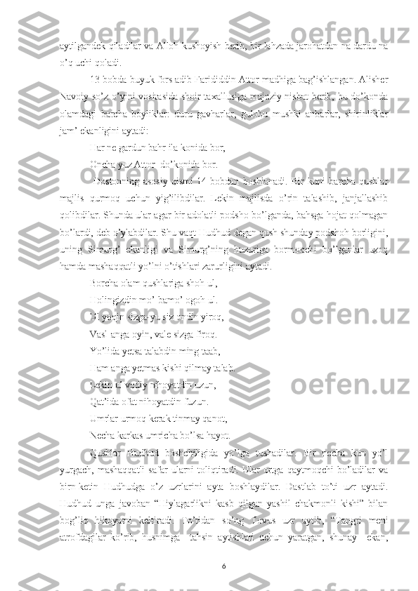 aytilgandek qiladilar va Alloh kushoyish berib, bir lahzada jarohatdan na dardu na
o’q uchi qoladi.
13-bobda buyuk fors adib Farididdin Attor madhiga bag’ishlangan. Alisher
Navoiy so’z o’yini vositasida shoir taxallusiga majoziy nisbat  berib, bu do’konda
olamdagi   barcha   boyliklar:   duru   gavharlar,   gulobu   mushki   anbarlar,   shirinliklar
jam’ ekanligini aytadi:
Har ne gardun bahr ila konida bor,
Oncha yuz Attor  do’konida bor.
  Dostonning   asosiy   qismi   14-bobdan   boshlanadi.   Bir   kuni   barcha   qushlar
majlis   qurmoq   uchun   yig’ilibdilar.   Lekin   majlisda   o’rin   talashib,   janjallashib
qolibdilar. Shunda ular agar bir adolatli podsho bo’lganda, bahsga hojat qolmagan
bo’lardi, deb o’ylabdilar. Shu vaqt Hudhud degan qush shunday podshoh borligini,
uning   Simurg’   ekanligi   va   Simurg’ning   huzuriga   bormoqchi   bo’lganlar   uzoq
hamda mashaqqatli yo’lni o’tishlari zarurligini aytadi. 
Borcha olam qushlariga shoh ul,
Holingizdin mo’-bamo’ ogoh ul.
Ul yoqin sizga-yu siz ondin yiroq,
Vasl-anga oyin, vale sizga firoq.
Yo’lida yetsa talabdin ming taab,
Ham anga yetmas kishi qilmay talab.
Lekin ul vodiy nihoyatdin uzun,
Qat’ida ofat nihoyatdin fuzun.
Umrlar urmoq kerak tinmay qanot,
Necha karkas umricha bo’lsa hayot.
Qushlar   Hudhud   boshchiligida   yo’lga   tushadilar.   Bir   necha   kun   yo’l
yurgach,   mashaqqatli   safar   ularni   toliqtiradi.   Ular   ortga   qaytmoqchi   bo’ladilar   va
birn-ketin   Hudhudga   o’z   uzrlarini   ayta   boshlaydilar.   Dastlab   to’ti   uzr   aytadi.
Hudhud   unga   javoban   “Hiylagarlikni   kasb   qilgan   yashil   chakmonli   kishi”   bilan
bog’liq   hikoyatni   keltiradi.   To’tidan   so’ng   Tovus   uzr   aytib,   “Tangri   meni
atrofdagilar   ko’rib,   husnimga     tahsin   aytishlari   uchun   yaratgan,   shunay     ekan,
6 