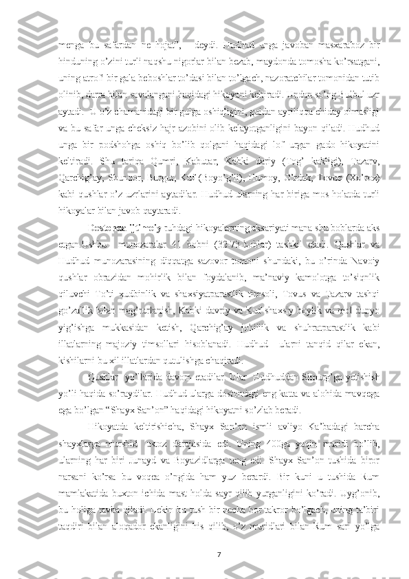 menga   bu   safardan   ne   hojat”,   -   deydi.   Hudhud   unga   javoban   masxaraboz   bir
hinduning o’zini turli naqshu nigorlar bilan bezab, maydonda tomosha ko’rsatgani,
uning atrofi bir gala beboshlar to’dasi bilan to’lgach, nazoratchilar tomonidan tutib
olinib, darra bilan savalangani haqidagi hikoyani keltiradi. Undan so’ng Bulbul uzr
aytadi.  U o’z chamanidagi bir gulga oshiqligini, guldan ayriliqqa chiday olmasligi
va bu safar unga cheksiz  hajr  azobini olib kelayotganligini bayon qiladi. Hudhud
unga   bir   podshohga   oshiq   bo’lib   qolgani   haqidagi   lof   urgan   gado   hikoyatini
keltiradi.   Shu   tariqa   Qumri,   Kabutar,   Kabki   dariy   (Tog’   kakligi),   Tazarv,
Qarchig’ay,   Shunqor,   Burgut,   Kuf   (Boyo’g’li),   Humoy,   O’rdak,   Tovuq   (Xo’roz)
kabi  qushlar  o’z uzrlarini  aytadilar. Hudhud  ularning har  biriga mos  holatda  turli
hikoyalar bilan javob qaytaradi.  
Dostonda ijtimoiy  ruhdagi hikoyalarning aksariyati mana shu boblarda aks
etgan.Ushbu     munozaralar   41   bobni   (32-73-boblar)   tashkil   etadi.   Qushlar   va
Hudhud   munozarasining   diqqatga   sazovor   tomoni   shundaki,   bu   o’rinda   Navoiy
qushlar   obrazidan   mohirlik   bilan   foydalanib,   ma’naviy   kamolotga   to’siqnlik
qiluvchi   To’ti   xudbinlik   va   shaxsiyatparastlik   timsoli,   Tovus   va   Tazarv   tashqi
go’zallik   bilan  mag’rurlanish,   Kabki   davriy  va   Kuf   shaxsiy   boylik   va   mol-dunyo
yig’ishga   mukkasidan   ketish,   Qarchig’ay   johillik   va   shuhratparastlik   kabi
illatlarning   majoziy   timsollari   hisoblanadi.   Hudhud     ularni   tanqid   qilar   ekan,
kishilarni bu xil illatlardan qutulishga chaqiradi.
Qushlar    yo’llarida davom etadilar. Ular    Hudhu d dan Simurg’ga yetishish
yo’li haqida so’raydilar. Hudhud ularga dostondagi eng katta va alohida mavqega
ega bo’lgan “Shayx San’on” haqidagi hikoyatni so’zlab beradi. 
Hikoyatda   keltirishicha,   Shayx   San’on   ismli   avliyo   Ka’badagi   barcha
shayxlarga   murshid-   ustoz   darajasida   edi.   Uning   400ga   yaqin   muridi   bo’lib,
ularning   har   biri   Junayd   va   Boyazidlarga   teng   edi.   Shayx   San’on   tushida   biror
narsani   ko’rsa   bu   voqea   o’ngida   ham   yuz   berardi.   Bir   kuni   u   tushida   Rum
mamlakatida   buxton   ichida   mast   holda   sayr   qilib   yurganligini   ko’radi.   Uyg’onib,
bu holiga tavba qiladi. Lekin bu tush  bir  necha  bor  takror  bo’lgach,  uning ta’biri
taqdiri   bilan   aloqador   ekanligini   his   qilib,   o’z   muridlari   bilan   Rum   sari   yo’lga
7 