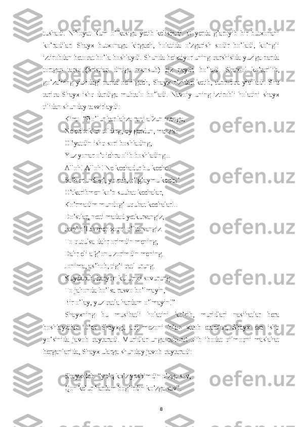 tushadi.   Nihoyat   Rum   o’lkasiga   yetib   kelishadi.   U   yerda   g’aroyib   bir   butxonani
ko’radilar.   Shayx   butxonaga   kirgach,   holatida   o’zgarish   sodir   bo’ladi,   ko’ngli
iztirobdan betoqat bo’la boshlaydi. Shunda beixtiyor uning qarshisida yuziga parda
tortgan   tarso   (xristian   diniga   mansub)   qiz   paydo   bo’ladi.   Shamol   ko’tarilib,
go’zalning  yuzidagi  parda  ochilgach, Shayx o’zidan ketib, tuproqqa yiqiladi. Shu
tariqa   Shayx   ishq   dardiga   mubtalo   bo’ladi.   Navoiy   uning   iztirobli   holatini   shayx
tilidan shunday tasvirlaydi:
Kim:- “Bo’lur har lahza ranj afzun manga,
Ne edimkim qilding, ey gardun, manga!
Ofiyatdin ishq sori boshlading,
Yuz yonar o’t ichra olib boshlading...
Alloh! Alloh! Ne kechadur bu kecha!
Sa’b mundog’, yo rab, o’lg’aymu kecha!
O’tkaribmen ko’p suubat kechalar,
Ko’rmadim mundog’ uqubat kechalar!..
Do’stlar, netti madad yetkursangiz,
Jam’ o’lub men zorni o’ltursangiz.
To qutulsa dahr orimdin mening,
Dahr eli afg’onu zorimdin mening.
Jonima, as’hob, tig’i qatl urung.
Kuydurub, haryon kulumni sovurung.
To jahonda bo’lsa rasvo bo’lmayin,
Bir o’lay, yuz qatla hardam o’lmayin!”
Shayxning   bu   musibatli   holatini   ko’rib,   muridlari   nasihatlar   bera
boshlaydilar.   Ular   Shayxga   aql   mezoni   bilan   xitob   etadilar,   Shayx   esa   ishq
yo’sinida   javob   qaytaradi.   Muridlar   unga   tahorat   olib   ibodat   qilmoqni   maslahat
berganlarida, Shayx ularga shunday javob qaytaradi:
Shayx deb: “yo’q ko’z yoshimdin o’zga suv,
Qon kelur hardam bog’irdin ko’zga suv”.
8 