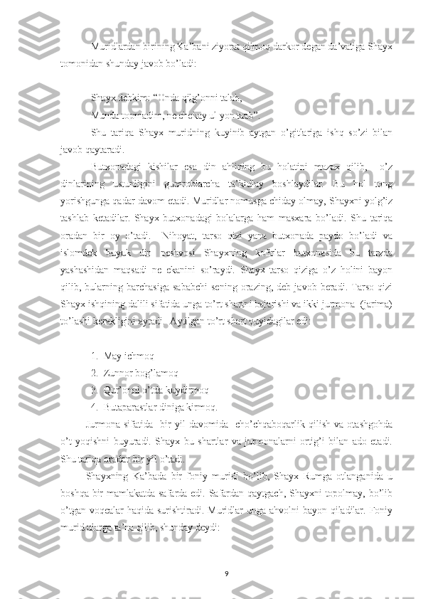 Muridlardan birining Ka’bani ziyorat qilmoq darkor degan da’vatiga Shayx
tomonidan shunday javob bo’ladi:
Shayx debkim: “Onda qilg’onni talab,
Munda topmadim, ne chekay ul yon taab”.
Shu   tariqa   Shayx   muridning   kuyinib   aytgan   o’gitlariga   ishq   so’zi   bilan
javob qaytaradi.
Butxonadagi   kishilar   esa   din   ahlining   bu   holatini   mazax   qilib,     o’z
dinlarining   ustunligini   gumrohlarcha   ta’kidlay   boshlaydilar.   Bu   hol   tong
yorishgunga qadar davom etadi. Muridlar nomusga chiday olmay, Shayxni yolg’iz
tashlab   ketadilar.   Shayx   butxonadagi   bolalarga   ham   masxara   bo’ladi.   Shu   tariqa
oradan   bir   oy   o’tadi.     Nihoyat,   tarso   qizi   yana   butxonada   paydo   bo’ladi   va
islomdek   buyuk   din   peshvosi   Shayxning   kofirlar   butxonasida   bu   tarzda
yashashidan   maqsadi   ne   ekanini   so’raydi.   Shayx   tarso   qiziga   o’z   holini   bayon
qilib,   bularning   barchasiga   sababchi   sening   orazing,   deb   javob   beradi.   Tarso   qizi
Shayx ishqining dalili sifatida unga to’rt shartni bajarishi va ikki jurmona  (jarima)
to’lashi kerakligini aytadi.  Aytilgan to’rt shart quyidagilar edi:
1. May ichmoq
2. Zunnor bog’lamoq
3. Qur’onni o’tda kuyd i rmoq
4. Butaparastlar diniga kirmoq.
Jurmona   sifatida     bir   yil   davomida     cho’chqaboqarlik   qilish   va   otashgohda
o’t   yoqishni   buyuradi.   Shayx   bu   shartlar   va   jurmonalarni   ortig’i   bilan   ado   etadi.
Shu tariqa oradan bir yil o’tadi. 
Shayxning   Ka’bada   bir   foniy   muridi   bo’lib,   Shayx   Rumga   otlanganida   u
boshqa bir mamlakatda safarda edi. Safardan qaytgach, Shayxni  topolmay, bo’lib
o’tgan voqealar haqida surishtiradi. Muridlar  unga ahvolni bayon qiladilar. Foniy
murid ularga ta’na qilib, shunday deydi:
9 
