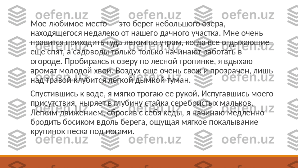  
Мое любимое место — это берег небольшого озера, 
находящегося недалеко от нашего дачного участка. Мне очень 
нравится приходить туда летом по утрам, когда все отдыхающие 
еще спят, а садоводы только-только начинают работать в 
огороде. Пробираясь к озеру по лесной тропинке, я вдыхаю 
аромат молодой хвои. Воздух еще очень свеж и прозрачен, лишь 
над травой клубится легкой дымкой туман.
 
Спустившись к воде, я мягко трогаю ее рукой. Испугавшись моего 
присутствия, ныряет в глубину стайка серебристых мальков. 
Легким движением, сбросив с себя кеды, я начинаю медленно 
бродить босиком вдоль берега, ощущая мягкое покалывание 
крупинок песка под ногами. 