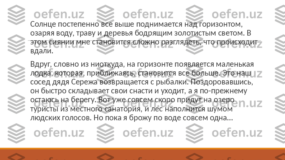  
Солнце постепенно все выше поднимается над горизонтом, 
озаряя воду, траву и деревья бодрящим золотистым светом. В 
этом сиянии мне становится сложно разглядеть, что происходит 
вдали.
 
Вдруг, словно из ниоткуда, на горизонте появляется маленькая 
лодка, которая, приближаясь, становится все больше. Это наш 
сосед дядя Сережа возвращается с рыбалки. Поздоровавшись, 
он быстро складывает свои снасти и уходит, а я по-прежнему 
остаюсь на берегу. Вот уже совсем скоро придут на озеро 
туристы из местного санатория, и лес наполнится шумом 
людских голосов. Но пока я брожу по воде совсем одна… 