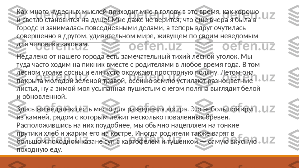  
Как много чудесных мыслей приходит мне в голову в это время, как хорошо 
и светло становится на душе! Мне даже не верится, что еще вчера я была в 
городе и занималась повседневными делами, а теперь вдруг очутилась 
совершенно в другом, удивительном мире, живущем по своим неведомым 
для человека законам.
 
Недалеко от нашего города есть замечательный тихий лесной уголок. Мы 
туда часто ходим на пикник вместе с родителями в любое время года. В том 
лесном уголке сосны и ели густо окружают просторную поляну. Летом она 
покрыта молодой зеленой травой, осенью землю устилают разноцветные 
листья, ну а зимой моя усыпанная пушистым снегом поляна выглядит белой 
и обновленной.
 
Здесь же недалеко есть место для разведения костра. Это небольшой круг 
из камней, рядом с которым лежит несколько поваленных бревен. 
Расположившись на них поудобнее, мы обычно нацепляем на тонкие 
прутики хлеб и жарим его на костре. Иногда родители также варят в 
большом походном казане суп с картофелем и тушенкой — самую вкусную 
походную еду. 