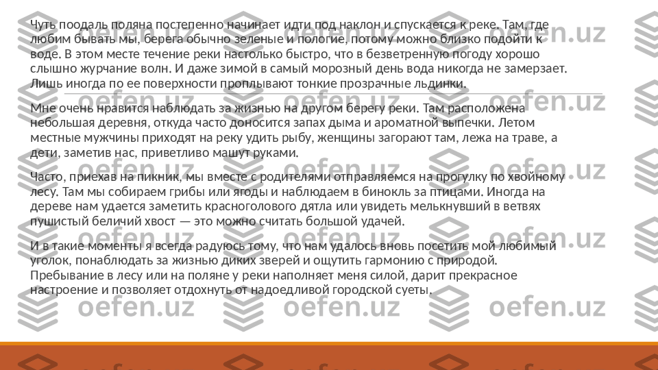  
Чуть поодаль поляна постепенно начинает идти под наклон и спускается к реке. Там, где 
любим бывать мы, берега обычно зеленые и пологие, потому можно близко подойти к 
воде. В этом месте течение реки настолько быстро, что в безветренную погоду хорошо 
слышно журчание волн. И даже зимой в самый морозный день вода никогда не замерзает. 
Лишь иногда по ее поверхности проплывают тонкие прозрачные льдинки.
 
Мне очень нравится наблюдать за жизнью на другом берегу реки. Там расположена 
небольшая деревня, откуда часто доносится запах дыма и ароматной выпечки. Летом 
местные мужчины приходят на реку удить рыбу, женщины загорают там, лежа на траве, а 
дети, заметив нас, приветливо машут руками.
 
Часто, приехав на пикник, мы вместе с родителями отправляемся на прогулку по хвойному 
лесу. Там мы собираем грибы или ягоды и наблюдаем в бинокль за птицами. Иногда на 
дереве нам удается заметить красноголового дятла или увидеть мелькнувший в ветвях 
пушистый беличий хвост — это можно считать большой удачей.
 
И в такие моменты я всегда радуюсь тому, что нам удалось вновь посетить мой любимый 
уголок, понаблюдать за жизнью диких зверей и ощутить гармонию с природой. 
Пребывание в лесу или на поляне у реки наполняет меня силой, дарит прекрасное 
настроение и позволяет отдохнуть от надоедливой городской суеты. 