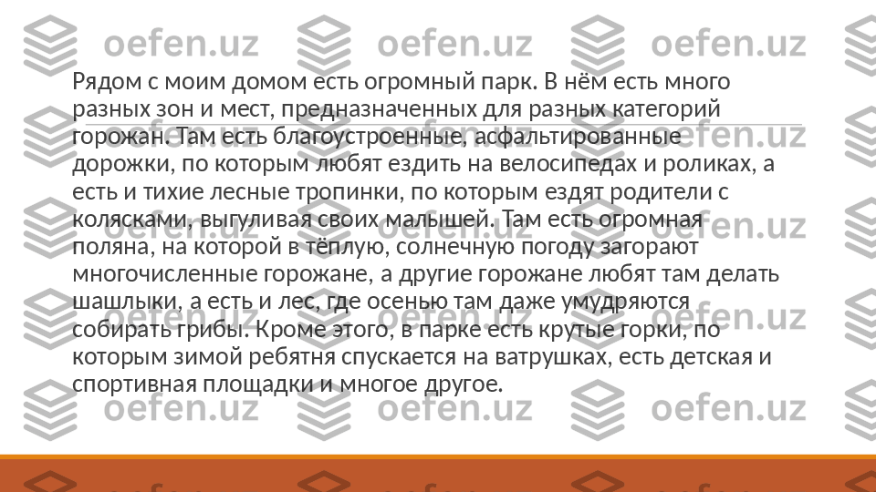 Рядом с моим домом есть огромный парк. В нём есть много 
разных зон и мест, предназначенных для разных категорий 
горожан. Там есть благоустроенные, асфальтированные 
дорожки, по которым любят ездить на велосипедах и роликах, а 
есть и тихие лесные тропинки, по которым ездят родители с 
колясками, выгуливая своих малышей. Там есть огромная 
поляна, на которой в тёплую, солнечную погоду загорают 
многочисленные горожане, а другие горожане любят там делать 
шашлыки, а есть и лес, где осенью там даже умудряются 
собирать грибы. Кроме этого, в парке есть крутые горки, по 
которым зимой ребятня спускается на ватрушках, есть детская и 
спортивная площадки и многое другое. 