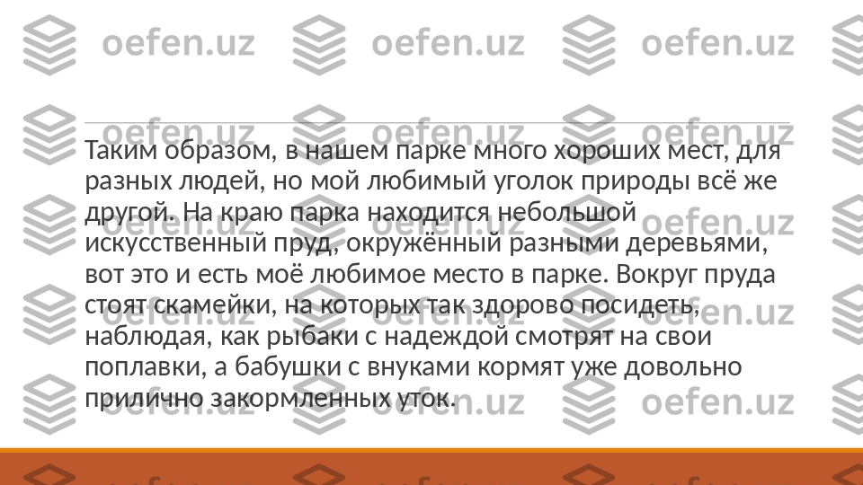  
Таким образом, в нашем парке много хороших мест, для 
разных людей, но мой любимый уголок природы всё же 
другой. На краю парка находится небольшой 
искусственный пруд, окружённый разными деревьями, 
вот это и есть моё любимое место в парке. Вокруг пруда 
стоят скамейки, на которых так здорово посидеть, 
наблюдая, как рыбаки с надеждой смотрят на свои 
поплавки, а бабушки с внуками кормят уже довольно 
прилично закормленных уток. 