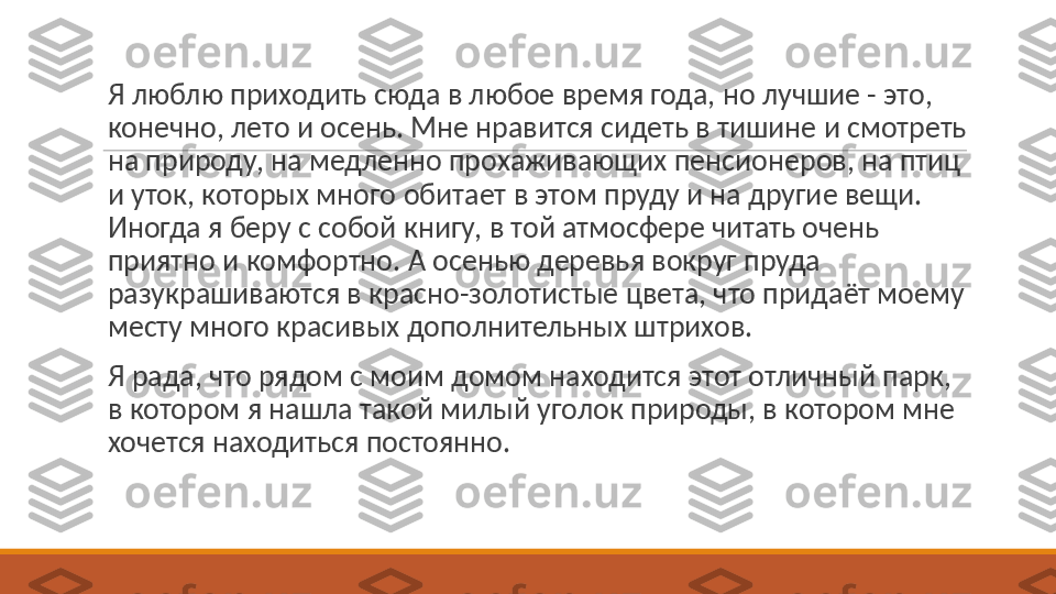  
Я люблю приходить сюда в любое время года, но лучшие - это, 
конечно, лето и осень. Мне нравится сидеть в тишине и смотреть 
на природу, на медленно прохаживающих пенсионеров, на птиц 
и уток, которых много обитает в этом пруду и на другие вещи. 
Иногда я беру с собой книгу, в той атмосфере читать очень 
приятно и комфортно. А осенью деревья вокруг пруда 
разукрашиваются в красно-золотистые цвета, что придаёт моему 
месту много красивых дополнительных штрихов.
 
Я рада, что рядом с моим домом находится этот отличный парк, 
в котором я нашла такой милый уголок природы, в котором мне 
хочется находиться постоянно. 