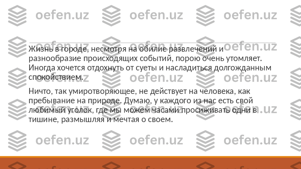  
Жизнь в городе, несмотря на обилие развлечений и 
разнообразие происходящих событий, порою очень утомляет. 
Иногда хочется отдохнуть от суеты и насладиться долгожданным 
спокойствием.
 
Ничто, так умиротворяющее, не действует на человека, как 
пребывание на природе. Думаю, у каждого из нас есть свой 
любимый уголок, где мы можем часами просиживать одни в 
тишине, размышляя и мечтая о своем. 