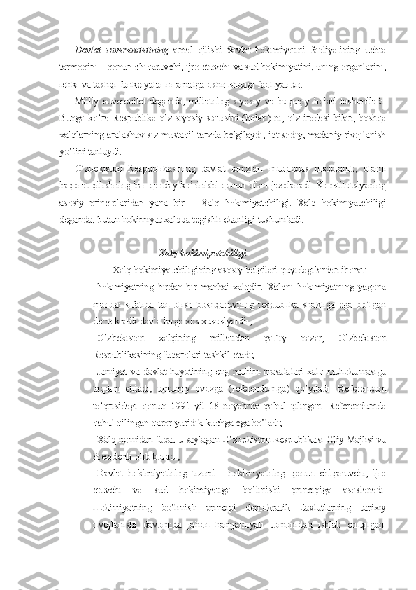 Davlat   suverenitetining   amal   qilishi   davlat   hokimiyatini   faoliyatining   uchta
tarmoqini – qonun chiqaruvchi, ijro etuvchi va sud hokimiyatini, uning organlarini,
ichki va tashqi funkciyalarini amalga oshirishdagi faoliyatidir.
Milliy   suverenitet   deganda,   millatning   siyosiy   va   huquqiy   holati   tushuniladi.
Bunga ko’ra Respublika o’z siyosiy statusini  (holati) ni, o’z irodasi  bilan, boshqa
xalqlarning aralashuvisiz mustaqil tarzda belgilaydi, iqtisodiy, madaniy rivojlanish
yo’lini tanlaydi.
O’zbekiston   Respublikasining   davlat   ramzlari   muqaddas   hisoblanib,   ularni
haqorat qilishning har qanday ko’rinishi qonun bilan jazolanadi. Konstitutsiyaning
asosiy   principlaridan   yana   biri   -   Xalq   hokimiyatchiligi.   Xalq   hokimiyatchiligi
deganda, butun hokimiyat xalqqa tegishli ekanligi tushuniladi.
Xalq hokimiyatchiligi
  Xalq hokimiyatchiligining asosiy belgilari quyidagilardan iborat:
 hokimiyatning   birdan-bir   manbai   xalqdir.   Xalqni   hokimiyatning   yagona
manbai   sifatida   tan   olish   boshqaruvning   respublika   shakliga   ega   bo’lgan
demokratik davlatlarga xos xususiyatdir;
 O’zbekiston   xalqining   millatidan   qat`iy   nazar,   O’zbekiston
Respublikasining fuqarolari tashkil etadi;
 Jamiyat va davlat hayotining eng muhim masalalari xalq muhokamasiga
taqdim   etiladi,   umumiy   ovozga   (referendumga)   qo’yiladi.   Referendum
to’qrisidagi   qonun   1991   yil   18   noyabrda   qabul   qilingan.   Referendumda
qabul qilingan qaror yuridik kuchga ega bo’ladi;
 Xalq nomidan faqat u saylagan O’zbekiston Respublikasi Oliy Majlisi va
Prezidenti olib boradi;
 Davlat   hokimiyatining   tizimi   -   hokimiyatning   qonun   chiqaruvchi,   ijro
etuvchi   va   sud   hokimiyatiga   bo’linishi   principiga   asoslanadi.
Hokimiyatning   bo’linish   principi   demokratik   davlatlarning   tarixiy
rivojlanishi   davomida   jahon   hamjamiyati   tomonidan   ishlab   chiqilgan. 