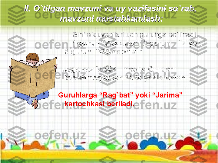 II. II. 
OO
``
tilgan mavzuni va uy vazifasini sotilgan mavzuni va uy vazifasini so
``
rab, rab, 
mavzuni mustahkamlashmavzuni mustahkamlash
::
  
            
SS
infinf
 o`quvchilari  o`quvchilari 
uch guruhga bouch guruhga bo
``
ll
inadi. inadi. 
         1-guruh “Zukkolar” , 2-guruh    “ Ziyo ”,    
3-guruh     “Bilimdonlar ”
    Uyga vazifa 357   - mashq Qiziqarli 
topishmoqlardan 10 ta yozib kelish
Guruhlarga “Rag`bat” yoki “Jarima” 
kartochkasi beriladi. 