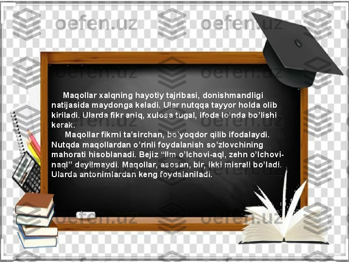       Maqollar xalqning hayotiy tajribasi, donishmandligi 
natijasida maydonga keladi. Ular nutqqa tayyor holda olib 
kiriladi. Ularda fikr aniq, xulosa tugal, ifoda lo’nda bo’lishi 
kerak. 
       Maqollar fikrni ta’sirchan, bo’yoqdor qilib ifodalaydi. 
Nutqda maqollardan o’rinli foydalanish so’zlovchining 
mahorati hisoblanadi. Bejiz “Ilm o’lchovi-aql, zehn o’lchovi-
naql” deyilmaydi. Maqollar, asosan, bir, ikki misrali bo’ladi. 
Ularda antonimlardan keng foydalaniladi.   