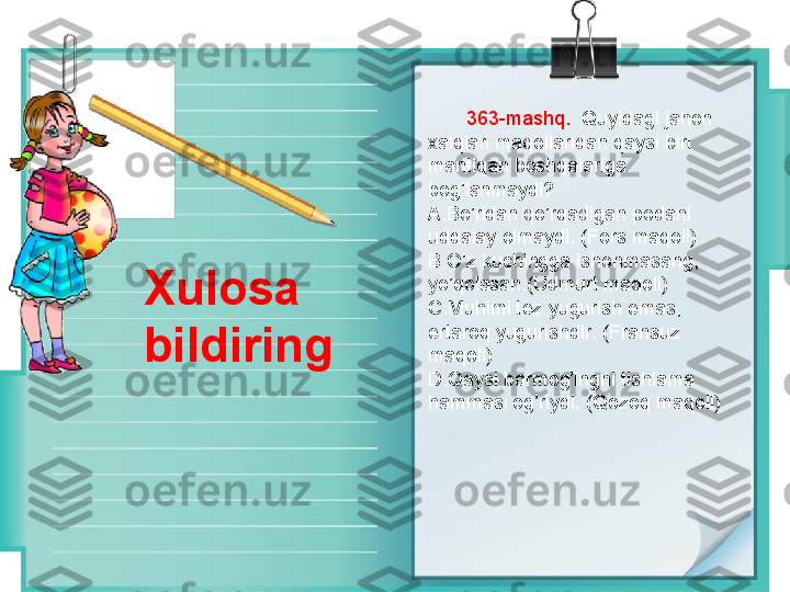         363 -mashq .    Quyidagi jahon 
xalqlari maqollaridan qaysi biri 
mantiqan boshqalariga 
bog’lanmaydi?
A. Bo’ridan qo’rqadigan podani 
uddalay olmaydi. (Fors maqoli)
B. O’z kuchingga ishonmasang, 
yo’qolasan.(Udmurt maqoli)
C. Muhimi tez yugurish emas, 
ertaroq yugurishdir. (Fransuz 
maqoli)
D. Qaysi barmog’ingni tishlama 
hammasi og’riydi. (Qozoq maqoli)Xulosa 
bildiring 