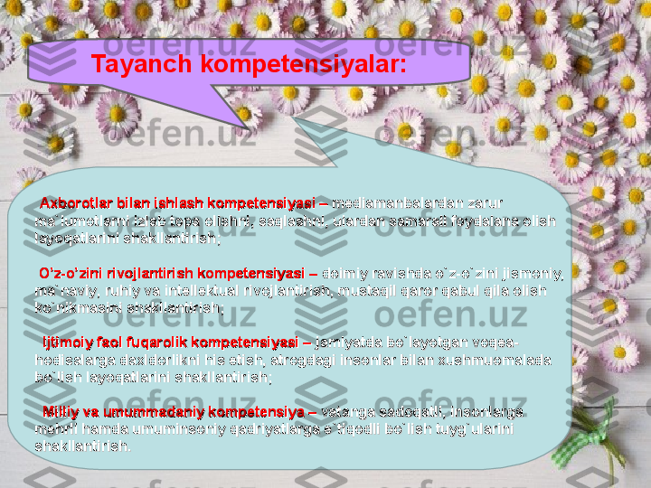 Tayanch kompetensiyalar:
  
Axborotlar bilan ishlash kompetensiyasi – Axborotlar bilan ishlash kompetensiyasi – 
mediamanbalardan zarur mediamanbalardan zarur 
mama
``
lumotlarni izlab topa olishni, saqlashni, ulardan samarali foydalana olish lumotlarni izlab topa olishni, saqlashni, ulardan samarali foydalana olish 
layoqatlarini shakllantirish;layoqatlarini shakllantirish;
      
  
  
O’z-o’zini rivojlantirish kompetensiyasi –O’z-o’zini rivojlantirish kompetensiyasi –
 doimiy ravishda o doimiy ravishda o
``
z-oz-o
``
zini jismoniy, zini jismoniy, 
mama
``
naviy, ruhiy va intellektual rivojlantirish, mustaqil qaror qabul qila olish naviy, ruhiy va intellektual rivojlantirish, mustaqil qaror qabul qila olish 
koko
``
nikmasini shakllantirish;nikmasini shakllantirish;
      
  
    
Ijtimoiy faol fuqarolik kompetensiyasi –Ijtimoiy faol fuqarolik kompetensiyasi –
 jamiyatda bo jamiyatda bo
``
layotgan voqea-layotgan voqea-
hodisalarga daxldorlikni his etish, atrogdagi insonlar bilan xushmuomalada hodisalarga daxldorlikni his etish, atrogdagi insonlar bilan xushmuomalada 
bobo
``
lish layoqatlarini shakllantirish;lish layoqatlarini shakllantirish;
      
  
  
Milliy va umummadaniy kompetensiya –Milliy va umummadaniy kompetensiya –
 vatanga sadoqatli, insonlarga  vatanga sadoqatli, insonlarga 
mehrli hamda umuminsoniy qadriyatlarga emehrli hamda umuminsoniy qadriyatlarga e
``
tiqodli botiqodli bo
``
lish tuyglish tuyg
``
ularini ularini 
shakllantirish.shakllantirish.
  