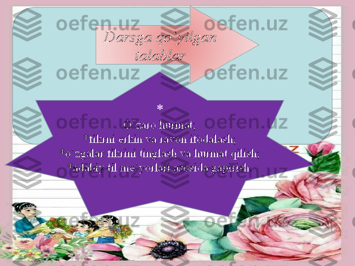 Darsga qo ` yilgan 
talablar
*
O ` zaro hurmat;
*fikrni erkin va ravon ifodalash;
*o ` zgalar fikrini tinglash va hurmat qilish;
*adabiy til me ` yorlari asosida gapirish. 