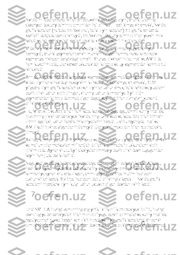 Nvidia-ni faqat	 apparat	 ishlab	 chiqaruvchisi	 deb	 atash	 qiyin,	 chunki	 ularning	 
aksariyati	
 dasturiy	 ta'minot	 tomonidan	 hal	 qilinadi.	 Hech	 kimga	 sir	 emaski,	 Nvidia	 
grafik	
 kartalari	 (nafaqat	 professional,	 balki	 o'yin	 kartalari)	 3D	 grafik	 renderida	 
sezilarli	
 darajada	 tezroq	 ishlaydi,	 professional	 dasturiy	 ta'minot	 bilan	 yaxshi	 mos	 
keladi	
 va	 ish	 stantsiyalari	 egalari	 orasida	 so'zsiz	 sevimli	 hisoblanadi.
Video	
 o'yinlarni	 sevuvchilarning	 abadiy	 nolasi	 endi	 kompaniyaga	 ahamiyat	 
bermaydi,	
 chunki	 geymerlar	 berishi	 mumkin	 bo'lgan	 hamma	 narsa	 korporativ	 
segmentga	
 nisbatan	 dengizdagi	 tomchi.	 Shunga	 o'xshash	 holat	 Intel	 va	 AMD-da	 
ham	
 kuzatilmoqda,	 ular	 server	 uskunasidan	 ko'proq	 va	 uy	 segmentidan	 kamroq	 pul
ishlashadi.
Annual	
 Reports	 manbasi	 korporativ	 segmentdagi	 daromadlarning	 tez	 o'sishini	 va	 
video	
 o'yinlar	 sohasidagi	 pasayishni	 ko'rsatadi.	 Hech	 kimga	 sir	 emaski,	 2023	 
yilgacha	
 o'yin	 grafik	 kartalari	 asosan	 o'yinlar	 uchun	 emas,	 balki	 kriptovalyutalarni	 
qazib	
 olish	 uchun	 sotib	 olingan,	 shuning	 uchun	 kompaniya	 2 yil	 oldin	 
geymerlardan	
 ko'proq	 daromad	 olgan	 degan	 xayollar	 bilan	 o'zingizni	 xursand	 
qilishingiz	
 shart	 emas.
Ha,	
 Microsoft	 va	 Apple	 hali	 ham	 katta	 kapitallashuvga	 ega,	 ammo	 sun'iy	 intellekt	 
bozorining	
 o'sish	 tendentsiyasi	 Nvidia-ning	 uzoq	 vaqt	 va	 katta	 farq	 bilan	 birinchi	 
o'rinni	
 egallash	 uchun	 barcha	 imkoniyatlarini	 beradi.	 Ushbu	 reytingda	 Intel	 va	 
AMD	
 kabi	 boshqa	 gigantlar	 hidlamaydi-ular	 yashil	 mastodon	 bilan	 raqobatlasha	 
olmaydi.
Aslida,	
 kompaniya	 uchun	 o'yinlar	 uzoq	 vaqtdan	 beri	 siz	 o'ylagandek	 foydali	 emas	 
va	
 ma'lumotlar	 markazlari	 milliardlab	 dollarlik	 qimmatbaho	 uskunalarni	 sotib	 
olishmoqda.	
 Aynan	 shu	 tufayli	 aktsiyalar	 ommaviy	 qazib	 olish	 davri	 tugaganidan	 
keyin	
 ham	 juda	 tez	 ko'tarildi.
Nega	
 endi	 mantiqiy	 bo'lmagan	 narsalarga	 e'tiboringizni	 qaratish	 kerak?	 Albatta,	 
hech	
 kim	 uy	 kompyuterlari	 uchun	 tarkibiy	 qismlarni	 yopmoqchi	 emas,	 chunki	 bu	 
kompaniya	
 aynan	 shu	 erda	 o'sgan,	 ammo	 geymerlar	 bitta	 muhim	 haqiqatni	 
tushunishlari	
 kerak.	 Siz	 bitta	 haqiqatni	 qabul	 qilishingiz	 kerak	 —	 Nvidia	 grafik	 
kartalarni	
 interaktiv	 o'yin-kulgi	 uchun	 ustuvor	 qilgan	 davrdan	 oshib	 ketdi.
7. Xulosa.
Endi	
 NVIDIA	 hozirgi	 zamonning	 eng	 yirik	 "silikon"	 korporatsiyasi	 bo'lib,	 hozirgi	 
texnologiya	
 tendentsiyalari	 bilan	 monopoliyaga	 qarshi	 qo'mitalar	 va	 sun'iy	 intellekt
regulyatorlari	
 ruxsat	 bergan	 sari	 o'sib	 boradi	 va	 o'yin	 grafik	 kartalarini	 chiqarish	 
tomoshabinlarni	
 hurmat	 qilish	 uchun	 davom	 etadi,	 bu	 qo'shimcha,	 kichik	 daromad	  