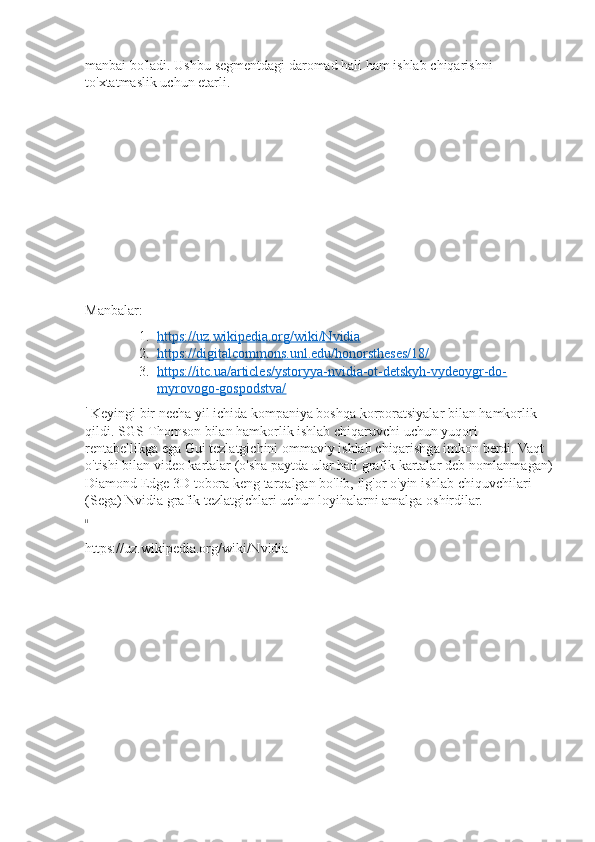 manbai bo'ladi.	 Ushbu	 segmentdagi	 daromad	 hali	 ham	 ishlab	 chiqarishni	 
to'xtatmaslik	
 uchun	 etarli.
Manbalar:
1. https://uz.wikipedia.org/wiki/Nvidia 	
 
2. https://digitalcommons.unl.edu/honorstheses/18/ 	
 
3. https://itc.ua/articles/ystoryya-nvidia-ot-detskyh-vydeoygr-do- 	
 
myrovogo-gospodstva/
i
 	
Keyingi	 bir	 necha	 yil	 ichida	 kompaniya	 boshqa	 korporatsiyalar	 bilan	 hamkorlik	 
qildi.	
 SGS-Thomson	 bilan	 hamkorlik	 ishlab	 chiqaruvchi	 uchun	 yuqori	 
rentabellikga	
 ega	 Gui	 tezlatgichini	 ommaviy	 ishlab	 chiqarishga	 imkon	 berdi.	 Vaqt	 
o'tishi	
 bilan	 video	 kartalar	 (o'sha	 paytda	 ular	 hali	 grafik	 kartalar	 deb	 nomlanmagan)
Diamond	
 Edge	 3D	 tobora	 keng	 tarqalgan	 bo'lib,	 ilg'or	 o'yin	 ishlab	 chiquvchilari	 
(Sega)	
 Nvidia	 grafik	 tezlatgichlari	 uchun	 loyihalarni	 amalga	 oshirdilar.
ii
https://uz.wikipedia.org/wiki/Nvidia 