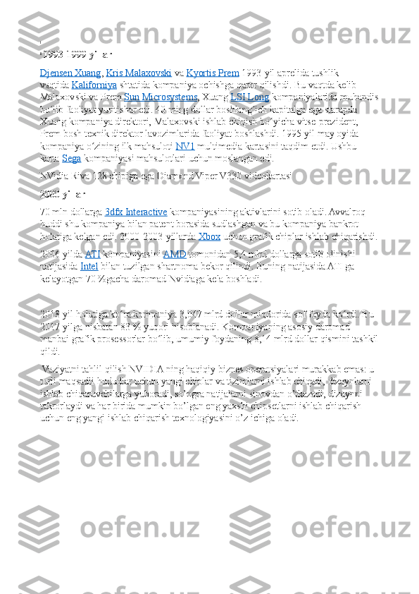 i
 
ii
  1993-1999-yillar
Djensen Xuang ,   Kris	 Malaxovski   va   Kyortis	 Prem   1993-yil	 aprelida	 tushlik	 
vaqtida   Kaliforniya   shtatida	
 kompaniya	 ochishga	 qaror	 qilishdi.	 Bu	 vaqtda	 kelib	 
Malaxovski	
 va	 Prem   Sun	 Microsystems ,	 Xuang   LSI	 Long   kompaniyalarida	 muhandis
bo lib	
 faoliyat	 yuritishar	 edi.	 40	 ming	 dollar	 boshlang ich	 kapitalga	 ega	 starapda	 	ʻ ʻ
Xuang	
 kompaniya	 direktori,	 Malaxovski	 ishlab	 chiqish	 bo yicha	 vitse-prezident,	 	ʻ
Prem	
 bosh	 texnik	 direktor	 lavozimlarida	 faoliyat	 boshlashdi.	 1995-yil	 may	 oyida	 
kompaniya	
 o zining	 ilk	 mahsuloti	ʻ   NV1   multimedia	 kartasini	 taqdim	 etdi.	 Ushbu	 
karta   Sega   kompaniyasi	
 mahsulotlari	 uchun	 moslangan	 edi.
NVidia	
 Riva	 128	 chipiga	 ega	 Diamond	 Viper	 V330	 videokartasi
2000-yillar
70	
 mln	 dollarga   3dfx	 Interactive   kompaniyasining	 aktivlarini	 sotib	 oladi.	 Avvalroq	 
huddi	
 shu	 kompaniya	 bilan	 patent	 borasida	 sudlashgan	 va	 bu	 kompaniya	 bankrot	 
holatiga	
 kelgan	 edi.	 2000-2003-yillarda   Xbox   uchun	 grafik	 chiplar	 ishlab	 chiqarishdi.
2006-yilda   ATI   kompaniyasini   AMD   tomonidan	
 5,4	 mlrd	 dollarga	 sotib	 olinishi	 
natijasida   Intel   bilan	
 tuzilgan	 shartnoma	 bekor	 qilindi.	 Buning	 natijasida	 ATI	 ga	 
kelayotgan	
 70   %gacha	 daromad	 Nvidiaga	 kela	 boshladi.
2018-yil	
 holatiga	 ko ra	 kompaniya	 3,047	 mlrd	 dollar	 miqdorida	 sof	 foyda	 ko rdi.	 Bu	 	ʻ ʻ
2017-yilga	
 nisbatan	 83   %	 yuqori	 hisoblanadi.	 Kompaniyaning	 asosiy	 daromad	 
manbai	
 grafik	 prosessorlar	 bo lib,	 umumiy	 foydaning	 8,14	 mlrd	 dollar	 qismini	 tashkil	ʻ
qildi.
 	
Vaziyatni	 tahlil	 qilish	 NVIDIA	 ning	 haqiqiy	 biznes	 operatsiyalari	 murakkab	 emas:	 u 
turli	
 maqsadli	 hududlar	 uchun	 yangi	 chiplar	 va	 tizimlarni	 ishlab	 chiqadi,	 dizaynlarni	 
ishlab	
 chiqaruvchilarga	 yuboradi,	 so’ngra	 natijalarni	 sinovdan	 o’tkazadi,	 dizaynni	 
takrorlaydi	
 va	 har	 birida	 mumkin	 bo’lgan	 eng	 yaxshi	 chipsetlarni	 ishlab	 chiqarish	 
uchun	
 eng	 yangi	 ishlab	 chiqarish	 texnologiyasini	 o’z	 ichiga	 oladi.	  