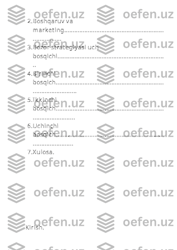 2. Boshqaruv  v a 
mark et ing...........................................................
.................
3. Bozor st rat egiy asi  uch 
bosqichi...............................................................
..
4. Birinchi  
bosqich................................................................
..........................
5. Ik k inchi 
bosqich................................................................
.........................
6. Uchinchi  
bosqich................................................................
........................
7. X ulosa.
Kirish. 