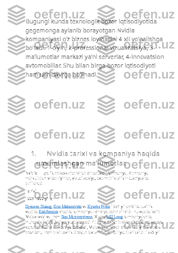 Bugungi kunda texnologik bozor iqtisodiyotida 
gegemonga aylanib borayotgan Nvidia 
kompaniyasi o’z biznes loyihasini 4 xil yo’nalishga 
bo’ladi. 1-o’yin, 2-professional vizualizatsiya, 3-
ma’lumotlar markazi ya’ni serverlar, 4-innovatsion
avtomobillar. Shu bilan birga bozor iqtisodiyoti 
ham uch davrga bo’linadi.
1. N v idia t arixi v a k ompaniy a haqida 
umumlashgan ma’lumot lar.
Nvidia   — grafik	 prosessorlar	 ishlab	 chiqaruvchi	 kompaniya.	 Kompaniya	 
mahsulotlari	
 videoo yinlar,	 vizualizatsiya,	 avtomobilsozlik	 industriyasida	 	ʻ
qo llanadi.	
ʻ
Tarixi
1993-1999-yillar
Djensen	
 Xuang ,   Kris	 Malaxovski   va   Kyortis	 Prem   1993-yil	 aprelida	 tushlik	 
vaqtida   Kaliforniya   shtatida	
 kompaniya	 ochishga	 qaror	 qilishdi.	 Bu	 vaqtda	 kelib	 
Malaxovski	
 va	 Prem   Sun	 Microsystems ,	 Xuang   LSI	 Long   kompaniyalarida	 
muhandis	
 bo lib	 faoliyat	 yuritishar	 edi.	 40	 ming	 dollar	 boshlang ich	 kapitalga	 ega	 	ʻ ʻ
starapda	
 Xuang	 kompaniya	 direktori,	 Malaxovski	 ishlab	 chiqish	 bo yicha	 vitse-	ʻ
prezident,	
 Prem	 bosh	 texnik	 direktor	 lavozimlarida	 faoliyat	 boshlashdi.	 1995-yil	  