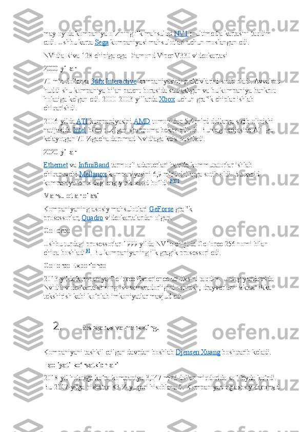 may oyida	 kompaniya	 o zining	 ilk	 mahsuloti	ʻ   NV1   multimedia	 kartasini	 taqdim	 
etdi.	
 Ushbu	 karta   Sega   kompaniyasi	 mahsulotlari	 uchun	 moslangan	 edi.
NVidia	
 Riva	 128	 chipiga	 ega	 Diamond	 Viper	 V330	 videokartasi
2000-yillar
70	
 mln	 dollarga   3dfx	 Interactive   kompaniyasining	 aktivlarini	 sotib	 oladi.	 Avvalroq	 
huddi	
 shu	 kompaniya	 bilan	 patent	 borasida	 sudlashgan	 va	 bu	 kompaniya	 bankrot	 
holatiga	
 kelgan	 edi.	 2000-2003-yillarda   Xbox   uchun	 grafik	 chiplar	 ishlab	 
chiqarishdi.
2006-yilda   ATI   kompaniyasini   AMD   tomonidan	
 5,4	 mlrd	 dollarga	 sotib	 olinishi	 
natijasida   Intel   bilan	
 tuzilgan	 shartnoma	 bekor	 qilindi.	 Buning	 natijasida	 ATI	 ga	 
kelayotgan	
 70   %gacha	 daromad	 Nvidiaga	 kela	 boshladi.
2020-yillar
Ethernet   va   InfiniBand   tarmoqli	
 adapterlari	 hamda	 kommutatorlar	 ishlab	 
chiqaruvchi   Mellanox   kompaniyasini	
 6,9	 mlrd	 dollarga	 sotib	 oldi.	 Bu	 xarid	 
kompaniya	
 tarixidagi	 eng	 yirik	 xarid	 bo ldi.	ʻ [4] [5]
Mahsulotlar oilasi
Kompaniyaning	
 asosiy	 mahsulotlari   GeForse   grafik	 
prosessorlar,   Quadro   videokartalardan	
 olgan.
GeForce
Ushbu	
 turdagi	 prosessorlar	 1999-yilda	 NV10	 chipida	 GeForce	 256	 nomi	 bilan	 
chiqa	
 boshladi [6]
.	 Bu	 kompaniyaning	 ilk	 gragik	 prosessori	 edi.
GeForce Experience
2013-yilda	
 kompaniya	 GeForce	 Experience	 utilitasini	 taqdim.	 Uning	 yordamida	 
Nvidia	
 videokartalarining	 ish	 samaradorligini	 oshirish,	 drayverlarni	 aktuallikka	 
tekshirish	
 kabi	 ko plab	 imkoniyatlar	 mavjud	 edi.	ʻ
2. Boshqaruv va marketing.
Kompaniyani	
 tashkil	 etilgan	 davrdan	 boshlab   Djensen	 Xuang   boshqarib	 keladi.
Faoliyati ko rsatkichlari	
ʻ
2018-yil	
 holatiga	 ko ra	 kompaniya	 3,047	 mlrd	 dollar	 miqdorida	 sof	 foyda	 ko rdi.	 	ʻ ʻ
Bu	
 2017-yilga	 nisbatan	 83   %	 yuqori	 hisoblanadi.	 Kompaniyaning	 asosiy	 daromad	  