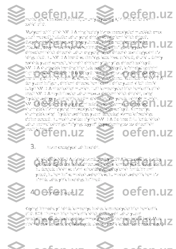 manbai grafik	 prosessorlar	 bo lib,	 umumiy	 foydaning	 8,14	 mlrd	 dollar	 qismini	 	ʻ
tashkil	
 qildi.
 	
Vaziyatni	 tahlil	 qilish	 NVIDIA	 ning	 haqiqiy	 biznes	 operatsiyalari	 murakkab	 emas:	 
u	
 turli	 maqsadli	 hududlar	 uchun	 yangi	 chiplar	 va	 tizimlarni	 ishlab	 chiqadi,	 
dizaynlarni	
 ishlab	 chiqaruvchilarga	 yuboradi,	 so’ngra	 natijalarni	 sinovdan	 
o’tkazadi,	
 dizaynni	 takrorlaydi	 va	 har	 birida	 mumkin	 bo’lgan	 eng	 yaxshi	 
chipsetlarni	
 ishlab	 chiqarish	 uchun	 eng	 yangi	 ishlab	 chiqarish	 texnologiyasini	 o’z	 
ichiga	
 oladi.	 Bu	 NVIDIA	 brendi	 va	 obro’siga	 katta	 hissa	 qo’shadi,	 chunki	 u doimiy
ravishda	
 yuqori	 samarali,	 ishonchli	 chiplarni	 yildan	 yilga	 chiqarib	 tashlaydi.	 
NVIDIA	
 shuningdek	 brending	 bilan	 juda	 qasddan	 ishlaydi,	 ko’pincha	 logotipini	 
iloji	
 boricha	 ko’rinadigan	 holda	 saqlaydi.	 Natijada	 mijoz	 uchun	 yaratilgan	 qiymat	 
brendning	
 taniqli,	 ishonchli	 va	 samarali	 ekanligidan	 iborat.	 Raqobatchilar	 NVIDIA
dan	
 yuqori	 bo’lgan	 , chiplarni	 chiqarsa	 ham	 iste’molchilar	 yuqori	 sifatli	 obro’si	 
tufayli	
 NVIDIA	 ni	 tanlashlari	 mumkin.	 Turli	 kompaniyalar	 bilan	 hamkorlik	 qilish	 
orqali	
 NVIDIA	 noyob	 ilovalar	 uchun	 maxsus	 chiplarni	 ishlab	 chiqishi,	 oxirgi	  
foydalanuvchiga	
 yuqori	 tajriba	 taqdim	 etishi	 obro’sini	 yanada	 oshirishi	 mumkin.	 
NVIDIA	
 o’z	 vaqtining	 asosiy	 qismini	 tadqiqot	 va	 ishlanmalar	 faoliyatiga,	 
shuningdek	
 o’zining	 yangi	 innovatsiyalarini	 sotishga	 sarflaydi.	 Kompaniya	 
shuningdek	
 oxirgi	  foydalanuvchilarga	 yuqori	 darajadagi	 xizmat	 ko’rsatishga	 
e’tibor	
 qaratadi.	 Bu	 mashhur	 video	 o’yinlar	 NVIDIA	 GeForce	 GPU	 larida	 ishlash	 
uchun	
 optimallashtirilgan	 “o’yinga	 tayyor”	 drayverlarning	 tez-tez	 chiqarilishi	 
orqali	
 ko’rinadi.
3. Bozor	
 strategiyasi	 uch	 bosqichi.
31	
 yil	 ichida	 NVIDIA	 o'zini	 bozorda	 qanday	 tutdi?	 Albatta	 avvaliga	 bunday	 
grafik	
 tezlatgichlarni	 ishlab	 chiqaruvchi	 kichik	  kompaniya	 shu	 kunga	 kelib	 
bu	
 darajada	 o’sishi	 va	 o’zini	 sohasida	 gigantga	 aylanish	 fonida	 bir	 omil	 
yotadi,	
 bu	 ham	 bo’lsa	 moslashuvchanlik	 va	 bu	 moslashuvchanlik	 ham	 o’z	 
o’rnida	
 uchta	 yirik	 bosqichga	 bo’linadi.
4. Birinchi	
 bosqich.
 
Keyingi	
 bir	 necha	 yil	 ichida	 kompaniya	 boshqa	 korporatsiyalar	 bilan	 hamkorlik	 
qildi.	
 SGS-Thomson	 bilan	 hamkorlik	 ishlab	 chiqaruvchi	 uchun	 yuqori	 
rentabellikga	
 ega	 Gui	 tezlatgichini	 ommaviy	 ishlab	 chiqarishga	 imkon	 berdi.	 Vaqt	 
o'tishi	
 bilan	 video	 kartalar	 (o'sha	 paytda	 ular	 hali	 grafik	 kartalar	 deb	 nomlanmagan) 