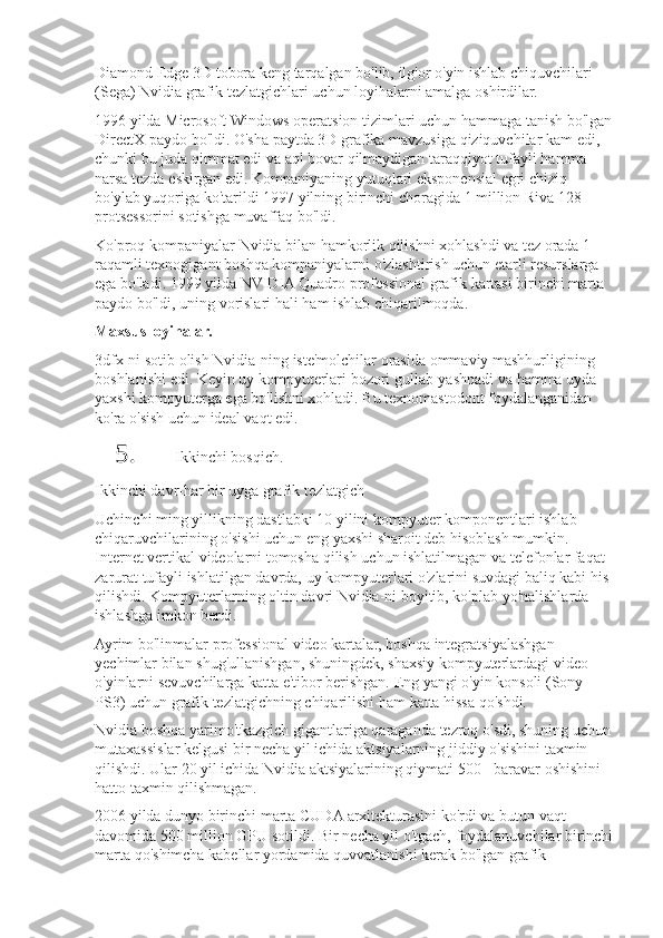 Diamond Edge	 3D	 tobora	 keng	 tarqalgan	 bo'lib,	 ilg'or	 o'yin	 ishlab	 chiquvchilari	 
(Sega)	
 Nvidia	 grafik	 tezlatgichlari	 uchun	 loyihalarni	 amalga	 oshirdilar.
1996	
 yilda	 Microsoft	 Windows	 operatsion	 tizimlari	 uchun	 hammaga	 tanish	 bo'lgan	 
DirectX	
 paydo	 bo'ldi.	 O'sha	 paytda	 3D	 grafika	 mavzusiga	 qiziquvchilar	 kam	 edi,	 
chunki	
 bu	 juda	 qimmat	 edi	 va	 aql	 bovar	 qilmaydigan	 taraqqiyot	 tufayli	 hamma	 
narsa	
 tezda	 eskirgan	 edi.	 Kompaniyaning	 yutuqlari	 eksponensial	 egri	 chiziq	 
bo'ylab	
 yuqoriga	 ko'tarildi	 1997	 yilning	 birinchi	 choragida	 1 million	 Riva	 128	 
protsessorini	
 sotishga	 muvaffaq	 bo'ldi.
Ko'proq	
 kompaniyalar	 Nvidia	 bilan	 hamkorlik	 qilishni	 xohlashdi	 va	 tez	 orada	 1-
raqamli	
 texnogigant	 boshqa	 kompaniyalarni	 o'zlashtirish	 uchun	 etarli	 resurslarga	 
ega	
 bo'ladi.	 1999	 yilda	 NVIDIA	 Quadro	 professional	 grafik	 kartasi	 birinchi	 marta	 
paydo	
 bo'ldi,	 uning	 vorislari	 hali	 ham	 ishlab	 chiqarilmoqda.
Maxsus loyihalar.
3dfx-ni	
 sotib	 olish	 Nvidia-ning	 iste'molchilar	 orasida	 ommaviy	 mashhurligining	 
boshlanishi	
 edi.	 Keyin	 uy	 kompyuterlari	 bozori	 gullab-yashnadi	 va	 hamma	 uyda	 
yaxshi	
 kompyuterga	 ega	 bo'lishni	 xohladi.	 Bu	 texnomastodont	 foydalanganidan	 
ko'ra	
 o'sish	 uchun	 ideal	 vaqt	 edi.
5. Ikkinchi	
 bosqich.
Ikkinchi	
 davr-har	 bir	 uyga	 grafik	 tezlatgich
Uchinchi	
 ming	 yillikning	 dastlabki	 10	 yilini	 kompyuter	 komponentlari	 ishlab	 
chiqaruvchilarining	
 o'sishi	 uchun	 eng	 yaxshi	 sharoit	 deb	 hisoblash	 mumkin.	 
Internet	
 vertikal	 videolarni	 tomosha	 qilish	 uchun	 ishlatilmagan	 va	 telefonlar	 faqat	 
zarurat	
 tufayli	 ishlatilgan	 davrda,	 uy	 kompyuterlari	 o'zlarini	 suvdagi	 baliq	 kabi	 his	 
qilishdi.	
 Kompyuterlarning	 oltin	 davri	 Nvidia-ni	 boyitib,	 ko'plab	 yo'nalishlarda	 
ishlashga	
 imkon	 berdi.
Ayrim	
 bo'linmalar	 professional	 video	 kartalar,	 boshqa	 integratsiyalashgan	 
yechimlar	
 bilan	 shug'ullanishgan,	 shuningdek,	 shaxsiy	 kompyuterlardagi	 video	 
o'yinlarni	
 sevuvchilarga	 katta	 e'tibor	 berishgan.	 Eng	 yangi	 o'yin	 konsoli	 (Sony	 
PS3)	
 uchun	 grafik	 tezlatgichning	 chiqarilishi	 ham	 katta	 hissa	 qo'shdi.
Nvidia	
 boshqa	 yarimo'tkazgich	 gigantlariga	 qaraganda	 tezroq	 o'sdi,	 shuning	 uchun	 
mutaxassislar	
 kelgusi	 bir	 necha	 yil	 ichida	 aktsiyalarning	 jiddiy	 o'sishini	 taxmin	 
qilishdi.	
 Ular	 20	 yil	 ichida	 Nvidia	 aktsiyalarining	 qiymati	 500+	 baravar	 oshishini	 
hatto	
 taxmin	 qilishmagan.
2006	
 yilda	 dunyo	 birinchi	 marta	 CUDA	 arxitekturasini	 ko'rdi	 va	 butun	 vaqt	 
davomida	
 500	 million	 GPU	 sotildi.	 Bir	 necha	 yil	 o'tgach,	 foydalanuvchilar	 birinchi
marta	
 qo'shimcha	 kabellar	 yordamida	 quvvatlanishi	 kerak	 bo'lgan	 grafik	  