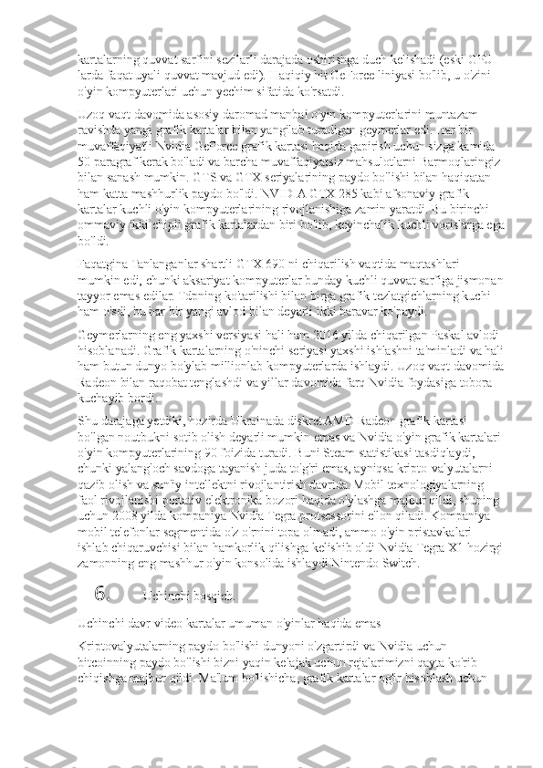 kartalarning quvvat	 sarfini	 sezilarli	 darajada	 oshirishga	 duch	 kelishadi	 (eski	 GPU-
larda	
 faqat	 uyali	 quvvat	 mavjud	 edi).	 Haqiqiy	 hit	 GeForce	 liniyasi	 bo'lib,	 u o'zini	 
o'yin	
 kompyuterlari	 uchun	 yechim	 sifatida	 ko'rsatdi.
Uzoq	
 vaqt	 davomida	 asosiy	 daromad	 manbai	 o'yin	 kompyuterlarini	 muntazam	 
ravishda	
 yangi	 grafik	 kartalar	 bilan	 yangilab	 turadigan	 geymerlar	 edi.	 Har	 bir	 
muvaffaqiyatli	
 Nvidia	 GeForce	 grafik	 kartasi	 haqida	 gapirish	 uchun	 sizga	 kamida	 
50	
 paragraf	 kerak	 bo'ladi	 va	 barcha	 muvaffaqiyatsiz	 mahsulotlarni	 Barmoqlaringiz	 
bilan	
 sanash	 mumkin.	 GTS	 va	 GTX	 seriyalarining	 paydo	 bo'lishi	 bilan	 haqiqatan	 
ham	
 katta	 mashhurlik	 paydo	 bo'ldi.	 NVIDIA	 GTX	 285	 kabi	 afsonaviy	 grafik	 
kartalar	
 kuchli	 o'yin	 kompyuterlarining	 rivojlanishiga	 zamin	 yaratdi.	 Bu	 birinchi	 
ommaviy	
 ikki	 chipli	 grafik	 kartalardan	 biri	 bo'lib,	 keyinchalik	 kuchli	 vorislarga	 ega
bo'ldi.
Faqatgina	
 Tanlanganlar	 shartli	 GTX	 690-ni	 chiqarilish	 vaqtida	 maqtashlari	 
mumkin	
 edi,	 chunki	 aksariyat	 kompyuterlar	 bunday	 kuchli	 quvvat	 sarfiga	 jismonan
tayyor	
 emas	 edilar.	 Tdpning	 ko'tarilishi	 bilan	 birga	 grafik	 tezlatgichlarning	 kuchi	 
ham	
 o'sdi,	 bu	 har	 bir	 yangi	 avlod	 bilan	 deyarli	 ikki	 baravar	 ko'paydi.
Geymerlarning	
 eng	 yaxshi	 versiyasi	 hali	 ham	 2016	 yilda	 chiqarilgan	 Paskal	 avlodi	 
hisoblanadi.	
 Grafik	 kartalarning	 o'ninchi	 seriyasi	 yaxshi	 ishlashni	 ta'minladi	 va	 hali
ham	
 butun	 dunyo	 bo'ylab	 millionlab	 kompyuterlarda	 ishlaydi.	 Uzoq	 vaqt	 davomida
Radeon	
 bilan	 raqobat	 tenglashdi	 va	 yillar	 davomida	 farq	 Nvidia	 foydasiga	 tobora	 
kuchayib	
 bordi.
Shu	
 darajaga	 yetdiki,	 hozirda	 Ukrainada	 diskret	 AMD	 Radeon	 grafik	 kartasi	 
bo'lgan	
 noutbukni	 sotib	 olish	 deyarli	 mumkin	 emas	 va	 Nvidia	 o'yin	 grafik	 kartalari	 
o'yin	
 kompyuterlarining	 90	 foizida	 turadi.	 Buni	 Steam	 statistikasi	 tasdiqlaydi,	 
chunki	
 yalang'och	 savdoga	 tayanish	 juda	 to'g'ri	 emas,	 ayniqsa	 kripto-valyutalarni	 
qazib	
 olish	 va	 sun'iy	 intellektni	 rivojlantirish	 davrida.   Mobil	 texnologiyalarning	 
faol	
 rivojlanishi	 portativ	 elektronika	 bozori	 haqida	 o'ylashga	 majbur	 qildi,	 shuning	 
uchun	
 2008	 yilda	 kompaniya	 Nvidia	 Tegra	 protsessorini	 e'lon	 qiladi.	 Kompaniya	 
mobil	
 telefonlar	 segmentida	 o'z	 o'rnini	 topa	 olmadi,	 ammo	 o'yin	 pristavkalari	 
ishlab	
 chiqaruvchisi	 bilan	 hamkorlik	 qilishga	 kelishib	 oldi	 Nvidia	 Tegra	 X1	 hozirgi
zamonning	
 eng	 mashhur	 o'yin	 konsolida	 ishlaydi	 Nintendo	 Switch.
6. Uchinchi	
 bosqich.
Uchinchi	
 davr-video	 kartalar	 umuman	 o'yinlar	 haqida	 emas
Kriptovalyutalarning	
 paydo	 bo'lishi	 dunyoni	 o'zgartirdi	 va	 Nvidia	 uchun	 
bitcoinning	
 paydo	 bo'lishi	 bizni	 yaqin	 kelajak	 uchun	 rejalarimizni	 qayta	 ko'rib	 
chiqishga	
 majbur	 qildi.	 Ma'lum	 bo'lishicha,	 grafik	 kartalar	 og'ir	 hisoblash	 uchun	  