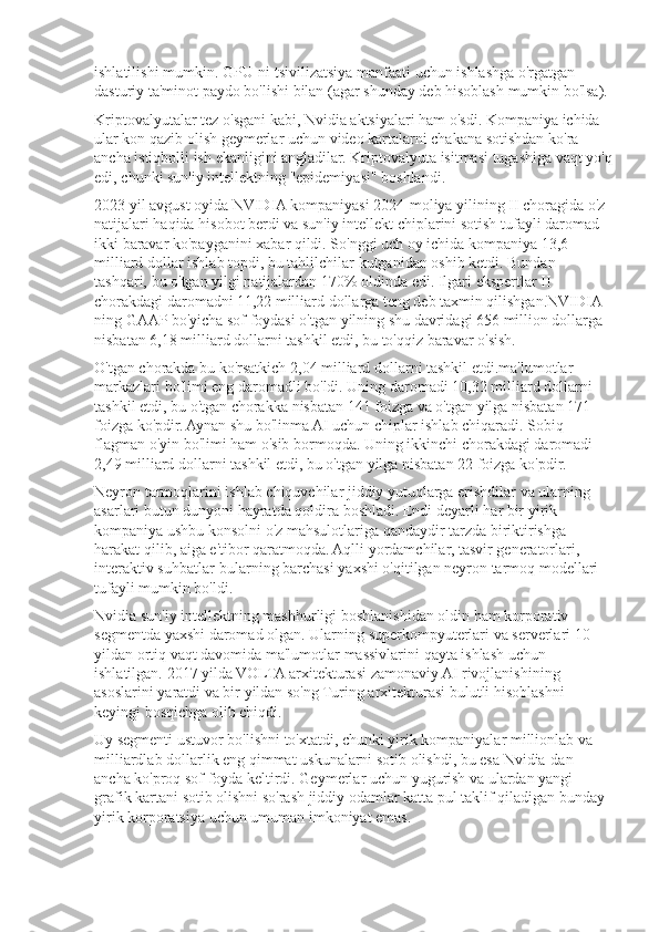 ishlatilishi mumkin.	 GPU-ni	 tsivilizatsiya	 manfaati	 uchun	 ishlashga	 o'rgatgan	 
dasturiy	
 ta'minot	 paydo	 bo'lishi	 bilan	 (agar	 shunday	 deb	 hisoblash	 mumkin	 bo'lsa).
Kriptovalyutalar	
 tez	 o'sgani	 kabi,	 Nvidia	 aktsiyalari	 ham	 o'sdi.	 Kompaniya	 ichida	 
ular	
 kon	 qazib	 olish	 geymerlar	 uchun	 video	 kartalarni	 chakana	 sotishdan	 ko'ra	 
ancha	
 istiqbolli	 ish	 ekanligini	 angladilar.	 Kriptovalyuta	 isitmasi	 tugashiga	 vaqt	 yo'q
edi,	
 chunki	 sun'iy	 intellektning	 "epidemiyasi"	 boshlandi.
2023	
 yil	 avgust	 oyida	 NVIDIA	 kompaniyasi	 2024-moliya	 yilining	 II choragida	 o'z	 
natijalari	
 haqida	 hisobot	 berdi	 va	 sun'iy	 intellekt	 chiplarini	 sotish	 tufayli	 daromad	 
ikki	
 baravar	 ko'payganini	 xabar	 qildi.	 So'nggi	 uch	 oy	 ichida	 kompaniya	 13,6	 
milliard	
 dollar	 ishlab	 topdi,	 bu	 tahlilchilar	 kutganidan	 oshib	 ketdi.	 Bundan	 
tashqari,	
 bu	 o'tgan	 yilgi	 natijalardan	 170%	 oldinda	 edi.	 Ilgari	 ekspertlar	 II 
chorakdagi	
 daromadni	 11,22	 milliard	 dollarga	 teng	 deb	 taxmin	 qilishgan.NVIDIA-
ning	
 GAAP	 bo'yicha	 sof	 foydasi	 o'tgan	 yilning	 shu	 davridagi	 656	 million	 dollarga	 
nisbatan	
 6,18	 milliard	 dollarni	 tashkil	 etdi,	 bu	 to'qqiz	 baravar	 o'sish.
O'tgan	
 chorakda	 bu	 ko'rsatkich	 2,04	 milliard	 dollarni	 tashkil	 etdi.ma'lumotlar	 
markazlari	
 bo'limi	 eng	 daromadli	 bo'ldi.	 Uning	 daromadi	 10,32	 milliard	 dollarni	 
tashkil	
 etdi,	 bu	 o'tgan	 chorakka	 nisbatan	 141	 foizga	 va	 o'tgan	 yilga	 nisbatan	 171	 
foizga	
 ko'pdir.	 Aynan	 shu	 bo'linma	 AI	 uchun	 chiplar	 ishlab	 chiqaradi.	 Sobiq	 
flagman	
 o'yin	 bo'limi	 ham	 o'sib	 bormoqda.	 Uning	 ikkinchi	 chorakdagi	 daromadi	 
2,49	
 milliard	 dollarni	 tashkil	 etdi,	 bu	 o'tgan	 yilga	 nisbatan	 22	 foizga	 ko'pdir.
Neyron	
 tarmoqlarini	 ishlab	 chiquvchilar	 jiddiy	 yutuqlarga	 erishdilar	 va	 ularning	 
asarlari	
 butun	 dunyoni	 hayratda	 qoldira	 boshladi.	 Endi	 deyarli	 har	 bir	 yirik	 
kompaniya	
 ushbu	 konsolni	 o'z	 mahsulotlariga	 qandaydir	 tarzda	 biriktirishga	 
harakat	
 qilib,	 aiga	 e'tibor	 qaratmoqda.	 Aqlli	 yordamchilar,	 tasvir	 generatorlari,	 
interaktiv	
 suhbatlar-bularning	 barchasi	 yaxshi	 o'qitilgan	 neyron	 tarmoq	 modellari	 
tufayli	
 mumkin	 bo'ldi.
Nvidia	
 sun'iy	 intellektning	 mashhurligi	 boshlanishidan	 oldin	 ham	 korporativ	 
segmentda	
 yaxshi	 daromad	 olgan.	 Ularning	 superkompyuterlari	 va	 serverlari	 10	 
yildan	
 ortiq	 vaqt	 davomida	 ma'lumotlar	 massivlarini	 qayta	 ishlash	 uchun	 
ishlatilgan.	
 2017	 yilda	 VOLTA	 arxitekturasi	 zamonaviy	 AI	 rivojlanishining	 
asoslarini	
 yaratdi	 va	 bir	 yildan	 so'ng	 Turing	 arxitekturasi	 bulutli	 hisoblashni	 
keyingi	
 bosqichga	 olib	 chiqdi.
Uy	
 segmenti	 ustuvor	 bo'lishni	 to'xtatdi,	 chunki	 yirik	 kompaniyalar	 millionlab	 va	 
milliardlab	
 dollarlik	 eng	 qimmat	 uskunalarni	 sotib	 olishdi,	 bu	 esa	 Nvidia-dan	 
ancha	
 ko'proq	 sof	 foyda	 keltirdi.	 Geymerlar	 uchun	 yugurish	 va	 ulardan	 yangi	 
grafik	
 kartani	 sotib	 olishni	 so'rash	 jiddiy	 odamlar	 katta	 pul	 taklif	 qiladigan	 bunday	 
yirik	
 korporatsiya	 uchun	 umuman	 imkoniyat	 emas. 