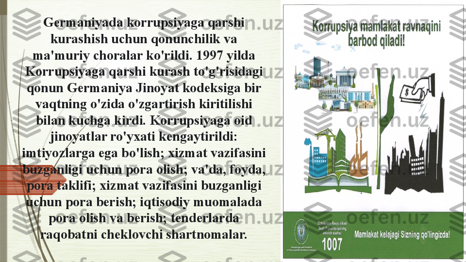 Germaniyada korrupsiyaga qarshi 
kurashish uchun qonunchilik va 
ma'muriy choralar ko'rildi. 1997 yilda 
Korrupsiyaga qarshi kurash to'g'risidagi 
qonun Germaniya Jinoyat kodeksiga bir 
vaqtning o'zida o'zgartirish kiritilishi 
bilan kuchga kirdi. Korrupsiyaga oid 
jinoyatlar ro'yxati kengaytirildi: 
imtiyozlarga ega bo'lish; xizmat vazifasini 
buzganligi uchun pora olish; va'da, foyda, 
pora taklifi; xizmat vazifasini buzganligi 
uchun pora berish; iqtisodiy muomalada 
pora olish va berish; tenderlarda 
raqobatni cheklovchi shartnomalar.              