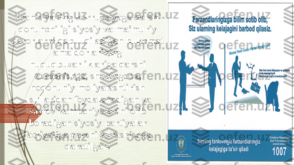 Frantsiyaning korrupsiyaga qarshi 
qonunchiligi siyosiy va ma'muriy 
qarorlarni qabul qiladigan hukumat 
amaldorlarining 
huquqbuzarliklariga qarshi 
kurashishga, shuningdek, 
noqonuniy moliyalashtirish 
usullaridan foydalanadigan va 
saylov kampaniyalarini olib 
boradigan siyosiy partiyalar 
faoliyatiga qarshi kurashishga 
qaratilgan.              