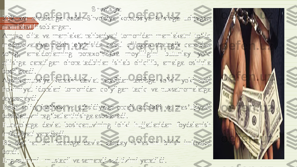 Shvetsiya
XIX  asr  o‘rtalariga  qadar  Shvetsiya  korrupsiya  ta siriga  uchragan ʼ
mamlakat hisoblangan.
Ammo  elita  va  mamlakat  rahbariyati  tomonidan  mamlakatni  to‘liq 
modernizatsiya  qilish  to‘g‘risida  qabul  qilingan  strategik  qarordan 
so‘ng,  amaldorlarning  poraxo‘rlikka  moyilligini  butunlay  yo‘q 
qilishga  qaratilgan  chora-tadbirlar  ishlab  chiqilib,  amalga  oshirila 
boshlanadi.
Aksilkorrupsiya  kurashi  davlat  tarafidan  tartibga  solish  yoki  turli 
hokimiyat  idoralari  tomonidan  qo‘yilgan  taqiq  va  ruxsatnomalarga 
tayanmaydi.
Balki  soliq,  imtiyoz  va  subsidiyalar  orqali,  adolatli  va  mas uliyatli 	
ʼ
boshqaruvni rag‘batlantirishga asoslanadi.
Fuqarolarga  davlat  boshqaruvining  ichki  hujjatlaridan  foydalanish 
imkoniyati yaratiladi.
Bu  esa  har  bir  fuqaroga  davlat  qanday  ishlashini  bilish  imkonini 
berdi.
Eng muhimi - mustaqil va samarali sud tizimi yaratildi.              