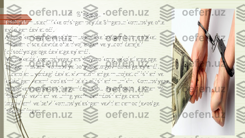 
Singapur
1965 yili mustaqillikka erishgan paytda Singapur korrupsiya o‘ta 
avj olgan davlat edi.
Ammo kambag‘al va sobiq mustamlaka bo‘lgan bu mamlakat 
nisbatan qisqa davrda o‘ta rivojlangan va yuqori darajali 
iqtisodiyotga ega davlatga aylandi.
Mamlakatda korrupsiyaga qarshi byuro keng vakolatlarga ega 
bo‘lgan mustaqil korrupsiya bo‘yicha tergov idorasiga aylandi.
Fuqarolar u yerdagi davlat xizmatchilariga murojaat qilishlari va 
keltirilgan zararni qoplashni talab qilishlari mumkin.  Korrupsiyaga 
qarshi kampaniya boshlanganida, ushbu Byuro hatto Li Kuan Yu 
hukumati vazirlari va uning yaqin qarindoshlariga qarshi 
tergovlarni  v a ba zi korrupsiyalashgan vazirlar qamoq jazosiga ʼ
hukm qilingan.              