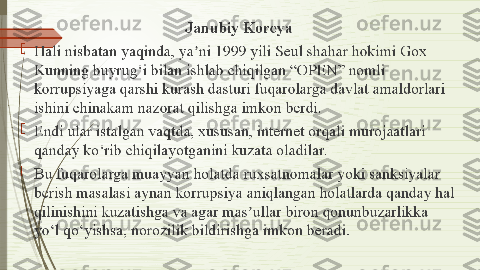 Janubiy Koreya

Hali nisbatan yaqinda, ya ni 1999 yili Seul shahar hokimi Gox ʼ
Kunning buyrug‘i bilan ishlab chiqilgan “OPEN” nomli 
korrupsiyaga qarshi kurash dasturi fuqarolarga davlat amaldorlari 
ishini chinakam nazorat qilishga imkon berdi.

Endi ular istalgan vaqtda, xususan, internet orqali murojaatlari 
qanday ko‘rib chiqilayotganini kuzata oladilar.

Bu fuqarolarga muayyan holatda ruxsatnomalar yoki sanksiyalar 
berish masalasi aynan korrupsiya aniqlangan holatlarda qanday hal 
qilinishini kuzatishga va agar mas ullar biron qonunbuzarlikka 	
ʼ
yo‘l qo‘yishsa, norozilik bildirishga imkon beradi.              