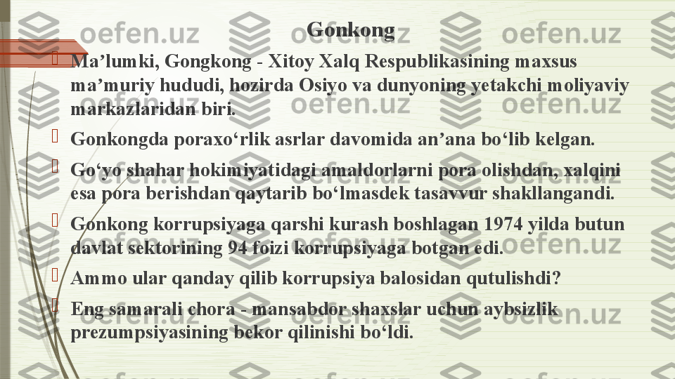 Gonkong

Ma lumki, Gongkong - Xitoy Xalq Respublikasining maxsus ʼ
ma muriy hududi, hozirda Osiyo va dunyoning yetakchi moliyaviy 
ʼ
markazlaridan biri.

Gonkongda poraxo‘rlik asrlar davomida an ana bo‘lib kelgan.	
ʼ

Go‘yo shahar hokimiyatidagi amaldorlarni pora olishdan, xalqini 
esa pora berishdan qaytarib bo‘lmasdek tasavvur shakllangandi.

Gonkong korrupsiyaga qarshi kurash boshlagan 1974 yilda butun 
davlat sektorining 94 foizi korrupsiyaga botgan edi.

Ammo ular qanday qilib korrupsiya balosidan qutulishdi?

Eng samarali chora - mansabdor shaxslar uchun aybsizlik 
prezumpsiyasining bekor qilinishi bo‘ldi.              