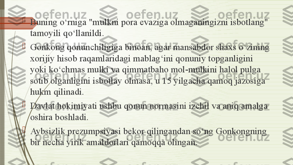 
Buning o‘rniga "mulkni pora evaziga olmaganingizni isbotlang" 
tamoyili qo‘llanildi.

Gonkong qonunchiligiga binoan, agar mansabdor shaxs o‘zining 
xorijiy hisob raqamlaridagi mablag‘ini qonuniy topganligini 
yoki ko‘chmas mulki va qimmatbaho mol-mulkini halol pulga 
sotib olganligini isbotlay olmasa, u 15 yilgacha qamoq jazosiga 
hukm qilinadi.

Davlat hokimiyati ushbu qonun normasini izchil va aniq amalga 
oshira boshladi.

Aybsizlik prezumpsiyasi bekor qilingandan so‘ng Gonkongning 
bir necha yirik amaldorlari qamoqqa olingan.              