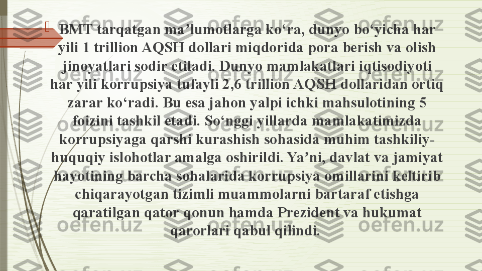 
BMT tarqatgan ma lumotlarga ko‘ra, dunyo bo‘yicha har ʼ
yili 1 trillion AQSH dollari miqdorida pora berish va olish 
jinoyatlari sodir etiladi. Dunyo mamlakatlari iqtisodiyoti 
har yili korrupsiya tufayli 2,6 trillion AQSH dollaridan ortiq 
zarar ko‘radi. Bu esa jahon yalpi ichki mahsulotining 5 
foizini tashkil etadi. So‘nggi yillarda mamlakatimizda 
korrupsiyaga qarshi kurashish sohasida muhim tashkiliy-
huquqiy islohotlar amalga oshirildi. Ya ni, davlat va jamiyat 	
ʼ
hayotining barcha sohalarida korrupsiya omillarini keltirib 
chiqarayotgan tizimli muammolarni bartaraf etishga 
qaratilgan qator qonun hamda Prezident va hukumat 
qarorlari qabul qilindi.               