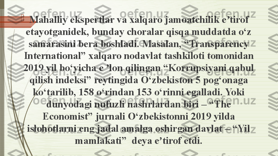 
Mahalliy ekspertlar va xalqaro jamoatchilik e tirof ʼ
etayotganidek, bunday choralar qisqa muddatda o‘z 
samarasini bera boshladi. Masalan, “Transparency 
International” xalqaro nodavlat tashkiloti tomonidan 
2019 yil bo‘yicha e  lon qilingan “Korrupsiyani qabul 	
ʼ
qilish indeksi” reytingida O‘zbekiston 5 pog‘onaga 
ko‘tarilib, 158 o‘rindan 153 o‘rinni egalladi. Yoki 
dunyodagi nufuzli nashrlardan biri – “The 
Economist” jurnali O‘zbekistonni 2019 yilda 
islohotlarni eng jadal amalga oshirgan davlat – “Yil 
mamlakati”	
  deya e tirof etdi.	ʼ              