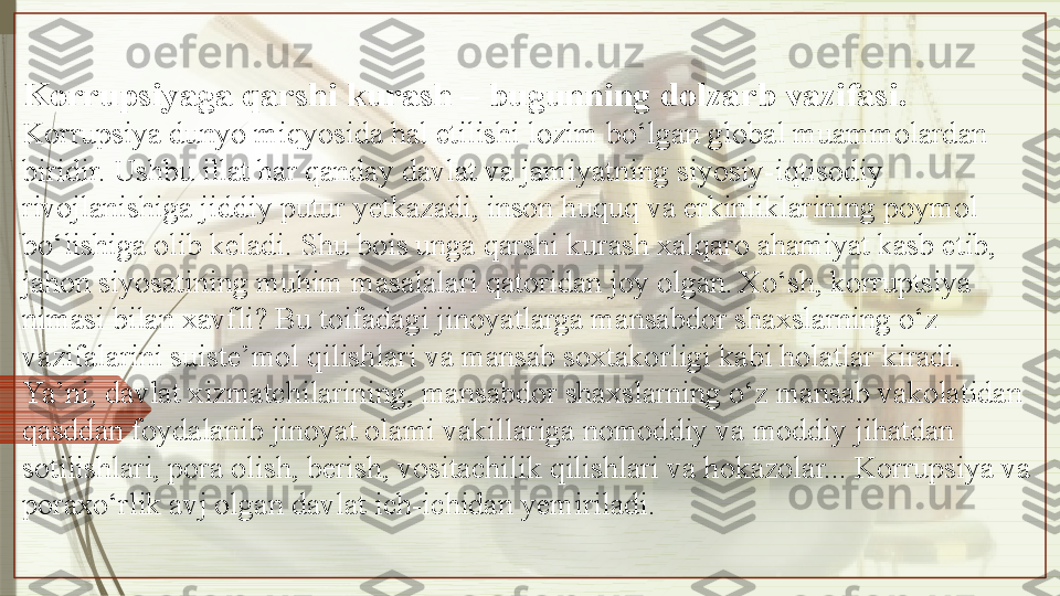 Korrupsiyaga qarshi kurash – bugunning dolzarb vazifasi.
Korrupsiya dunyo miqyosida hal etilishi lozim bo‘lgan global muammolardan 
biridir. Ushbu illat har qanday davlat va jamiyatning siyosiy-iqtisodiy 
rivojlanishiga jiddiy putur yetkazadi, inson huquq va erkinliklarining poymol 
bo‘lishiga olib keladi. Shu bois unga qarshi kurash xalqaro ahamiyat kasb etib, 
jahon siyosatining muhim masalalari qatoridan joy olgan.   Xo‘sh, korruptsiya 
nimasi bilan xavf li? Bu toifadagi jinoyatlarga mansabdor shaxslarning o‘z 
vazifalarini suiste’mol qilishlari va mansab soxtakorligi kabi holatlar kiradi. 
Ya’ni, davlat xizmatchilarining, mansabdor shaxslarning o‘z mansab vakolatidan 
qasddan foydalanib jinoyat olami vakillariga nomoddiy va moddiy jihatdan 
sotilishlari, pora olish, berish, vositachilik qilishlari va hokazolar... Korrupsiya va 
poraxo‘rlik avj olgan davlat ich-ichidan yemiriladi.                