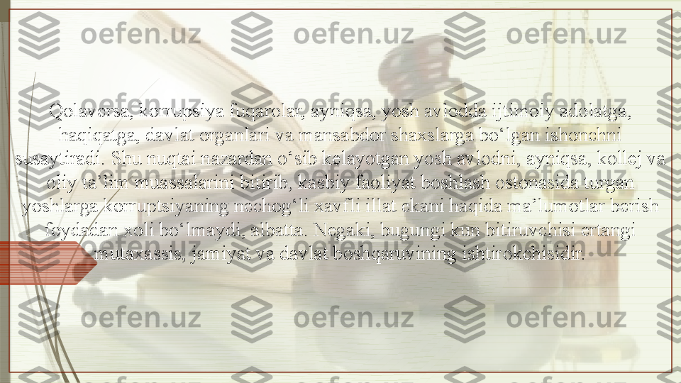 Qolaversa, korrupsiya fuqarolar, ayniqsa, yosh avlodda ijtimoiy adolatga, 
haqiqatga, davlat organlari va mansabdor shaxslarga bo‘lgan ishonchni 
susaytiradi. Shu nuqtai nazardan o‘sib kelayotgan yosh avlodni, ayniqsa, kollej va 
oliy ta’lim muassalarini bitirib, kasbiy faoliyat boshlash ostonasida turgan 
yoshlarga korruptsiyaning nechog‘li xavfli illat ekani haqida ma’lumotlar berish 
foydadan xoli bo‘lmaydi, albatta. Negaki, bugungi kun bitiruvchisi ertangi 
mutaxassis, jamiyat va davlat boshqaruvining ishtirokchisidir.               