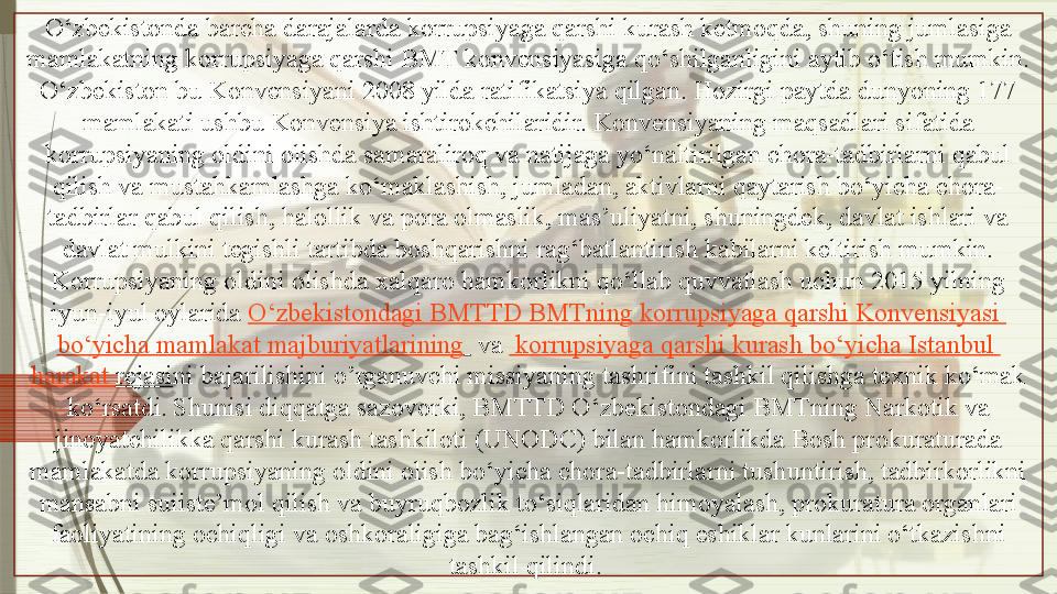 O‘zbekistonda barcha darajalarda korrupsiyaga qarshi kurash ketmoqda, shuning jumlasiga 
mamlakatning korrupsiyaga qarshi BMT konvensiyasiga qo‘shilganligini aytib o‘tish mumkin. 
O‘zbekiston bu Konvensiyani 2008 yilda ratifikatsiya qilgan. Hozirgi paytda dunyoning 177 
mamlakati ushbu Konvensiya ishtirokchilaridir. Konvensiyaning maqsadlari sifatida 
korrupsiyaning oldini olishda samaraliroq va natijaga yo‘naltirilgan chora-tadbirlarni qabul 
qilish va mustahkamlashga ko‘maklashish, jumladan, aktivlarni qaytarish bo‘yicha chora-
tadbirlar qabul qilish, halollik va pora olmaslik, mas’uliyatni, shuningdek, davlat ishlari va 
davlat mulkini tegishli tartibda boshqarishni rag‘batlantirish kabilarni keltirish mumkin.
Korrupsiyaning oldini olishda xalqaro hamkorlikni qo‘llab quvvatlash uchun 2015 yilning 
iyun-iyul oylarida  O‘zbekistondagi  BMTTD  BMTning   korrupsiyaga   qarshi   Konvensiyasi  
bo‘yicha   mamlakat   majburiyatlarining    	
va	    korrupsiyaga   qarshi   kurash   bo‘yicha   Istanbul  
harakat   rejasi ni bajarilishini o’rganuvchi missiyaning tashrifini tashkil qilishga texnik ko‘mak 
ko‘rsatdi.   Shunisi diqqatga sazovorki, BMTTD O‘zbekistondagi BMTning Narkotik va 
jinoyatchilikka qarshi kurash tashkiloti (UNODC) bilan hamkorlikda Bosh prokuraturada 
mamlakatda korrupsiyaning oldini olish bo‘yicha chora-tadbirlarni tushuntirish, tadbirkorlikni 
mansabni suiiste’mol qilish va buyruqbozlik to‘siqlaridan himoyalash, prokuratura organlari 
faoliyatining ochiqligi va oshkoraligiga bag‘ishlangan ochiq eshiklar kunlarini o‘tkazishni 
tashkil qi lindi .                