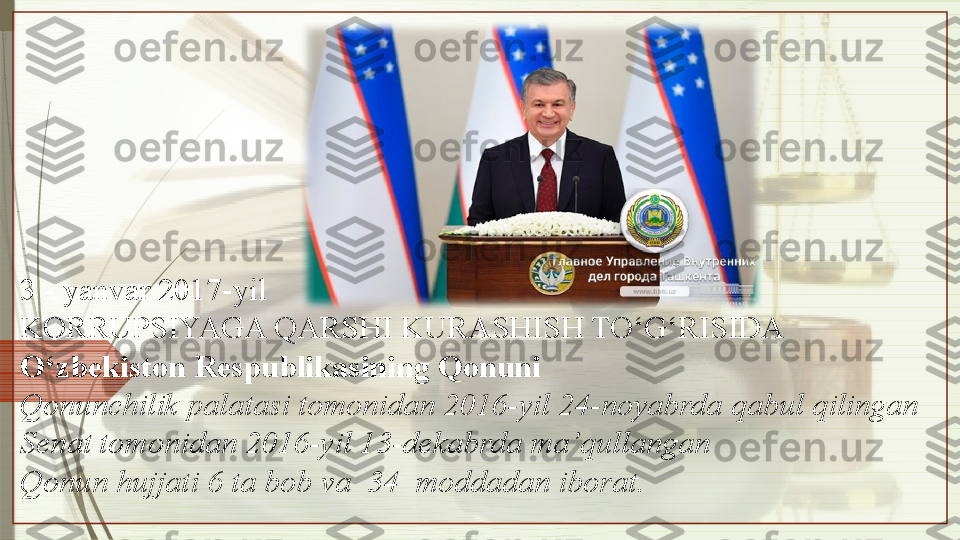 3 - yanvar 2017-yil
KORRUPSIYAGA QARSHI KURASHISH TO‘G‘RISIDA
O‘zbekiston Respublikasining Qonuni
Qonunchilik palatasi tomonidan 2016-yil 24-noyabrda qabul qilingan
Senat tomonidan 2016-yil 13-dekabrda ma’qullangan
Qonun hujjati 6 ta bob va  34  moddadan iborat.                