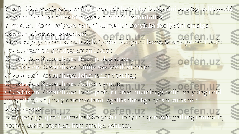 2-bob. Korrupsiyaga qarshi kurashish bo‘yicha faoliyatni amalga oshiruvchi 
va unda ishtirok etuvchi organlar hamda tashkilotlar
7-modda. Korrupsiyaga qarshi kurashish bo‘yicha faoliyatni amalga 
oshiruvchi davlat organlari
Korrupsiyaga qarshi kurashish bo‘yicha faoliyatni bevosita amalga oshiruvchi 
davlat organlari quyidagilardan iborat:
O‘zbekiston Respublikasi Bosh prokuraturasi;
O‘zbekiston Respublikasi Milliy xavfsizlik xizmati;
O‘zbekiston Respublikasi Ichki ishlar vazirligi;
O‘zbekiston Respublikasi Adliya vazirligi;
O‘zbekiston Respublikasi Bosh prokuraturasi huzuridagi Soliq, valyutaga oid 
jinoyatlarga va jinoiy daromadlarni legallashtirishga qarshi kurashish 
departamenti.
Korrupsiyaga qarshi kurashish bo‘yicha faoliyatni qonun hujjatlariga muvofiq 
boshqa davlat organlari ham amalga oshiradi.               