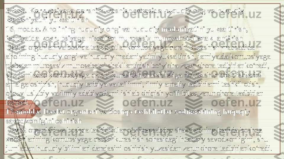 3-bob. Korrupsiyaga qarshi kurashish sohasida huquqiy ong va huquqiy 
madaniyatni yuksaltirish
16-modda. Aholining huquqiy ongi va huquqiy madaniyatini yuksaltirish, 
jamiyatda korrupsiyaga nisbatan murosasiz munosabatni shakllantirish
Davlat organlari va boshqa tashkilotlar korrupsiyaga qarshi kurashish maqsadida 
aholining huquqiy ongi va huquqiy madaniyatini yuksaltirish, jamiyatda korrupsiyaga 
nisbatan murosasiz munosabatni shakllantirish bo‘yicha zarur chora-tadbirlar ko‘radi, 
shu jumladan korrupsiyaga qarshi kurashish masalalariga doir tushuntirish ishlarini 
amalga oshirish, huquqiy tarbiya va ta’limni, ilmiy-amaliy tadbirlarni tashkil etish, 
o‘quv-uslubiy va ilmiy adabiyotlarni ishlab chiqish yo‘li bilan zarur chora-tadbirlar 
ko‘radi.
17-modda. Davlat organlari va boshqa tashkilotlar xodimlarining huquqiy 
savodxonligini oshirish
Davlat organlari va boshqa tashkilotlar o‘z mansabdor shaxslarining hamda boshqa 
xodimlarining korrupsiyaga qarshi kurashish sohasidagi huquqiy savodxonligini, shu 
jumladan huquqiy bilimlari darajasini oshirish yuzasidan zarur chora-tadbirlar ko‘radi.               